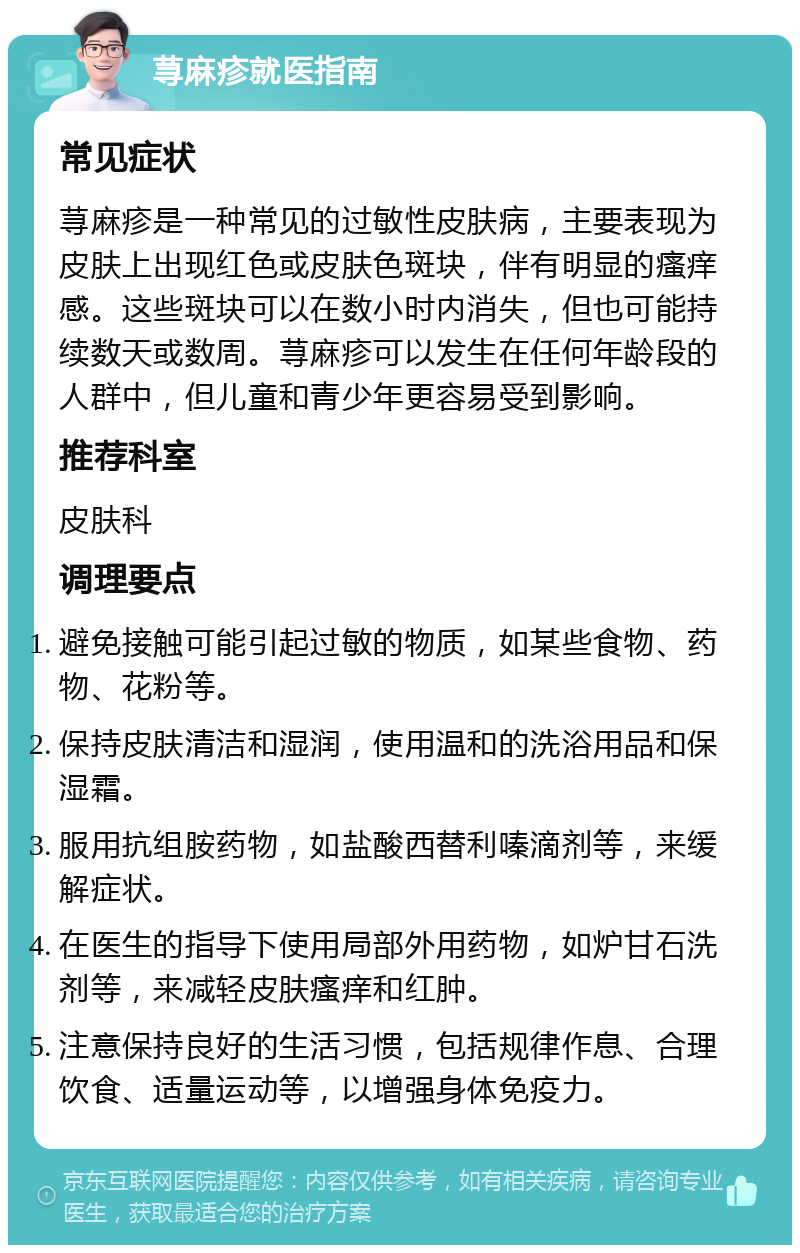 荨麻疹就医指南 常见症状 荨麻疹是一种常见的过敏性皮肤病，主要表现为皮肤上出现红色或皮肤色斑块，伴有明显的瘙痒感。这些斑块可以在数小时内消失，但也可能持续数天或数周。荨麻疹可以发生在任何年龄段的人群中，但儿童和青少年更容易受到影响。 推荐科室 皮肤科 调理要点 避免接触可能引起过敏的物质，如某些食物、药物、花粉等。 保持皮肤清洁和湿润，使用温和的洗浴用品和保湿霜。 服用抗组胺药物，如盐酸西替利嗪滴剂等，来缓解症状。 在医生的指导下使用局部外用药物，如炉甘石洗剂等，来减轻皮肤瘙痒和红肿。 注意保持良好的生活习惯，包括规律作息、合理饮食、适量运动等，以增强身体免疫力。