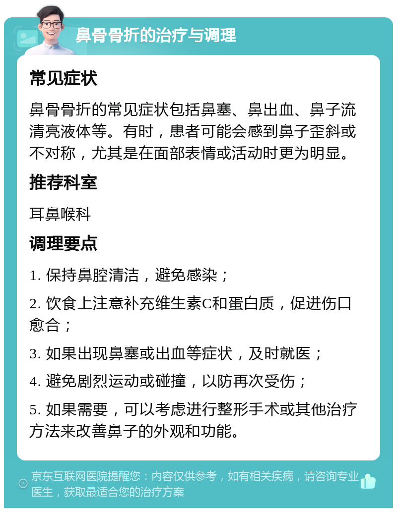 鼻骨骨折的治疗与调理 常见症状 鼻骨骨折的常见症状包括鼻塞、鼻出血、鼻子流清亮液体等。有时，患者可能会感到鼻子歪斜或不对称，尤其是在面部表情或活动时更为明显。 推荐科室 耳鼻喉科 调理要点 1. 保持鼻腔清洁，避免感染； 2. 饮食上注意补充维生素C和蛋白质，促进伤口愈合； 3. 如果出现鼻塞或出血等症状，及时就医； 4. 避免剧烈运动或碰撞，以防再次受伤； 5. 如果需要，可以考虑进行整形手术或其他治疗方法来改善鼻子的外观和功能。