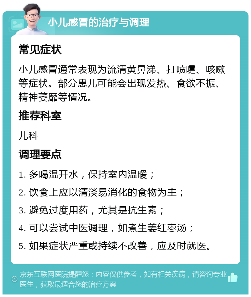 小儿感冒的治疗与调理 常见症状 小儿感冒通常表现为流清黄鼻涕、打喷嚏、咳嗽等症状。部分患儿可能会出现发热、食欲不振、精神萎靡等情况。 推荐科室 儿科 调理要点 1. 多喝温开水，保持室内温暖； 2. 饮食上应以清淡易消化的食物为主； 3. 避免过度用药，尤其是抗生素； 4. 可以尝试中医调理，如煮生姜红枣汤； 5. 如果症状严重或持续不改善，应及时就医。