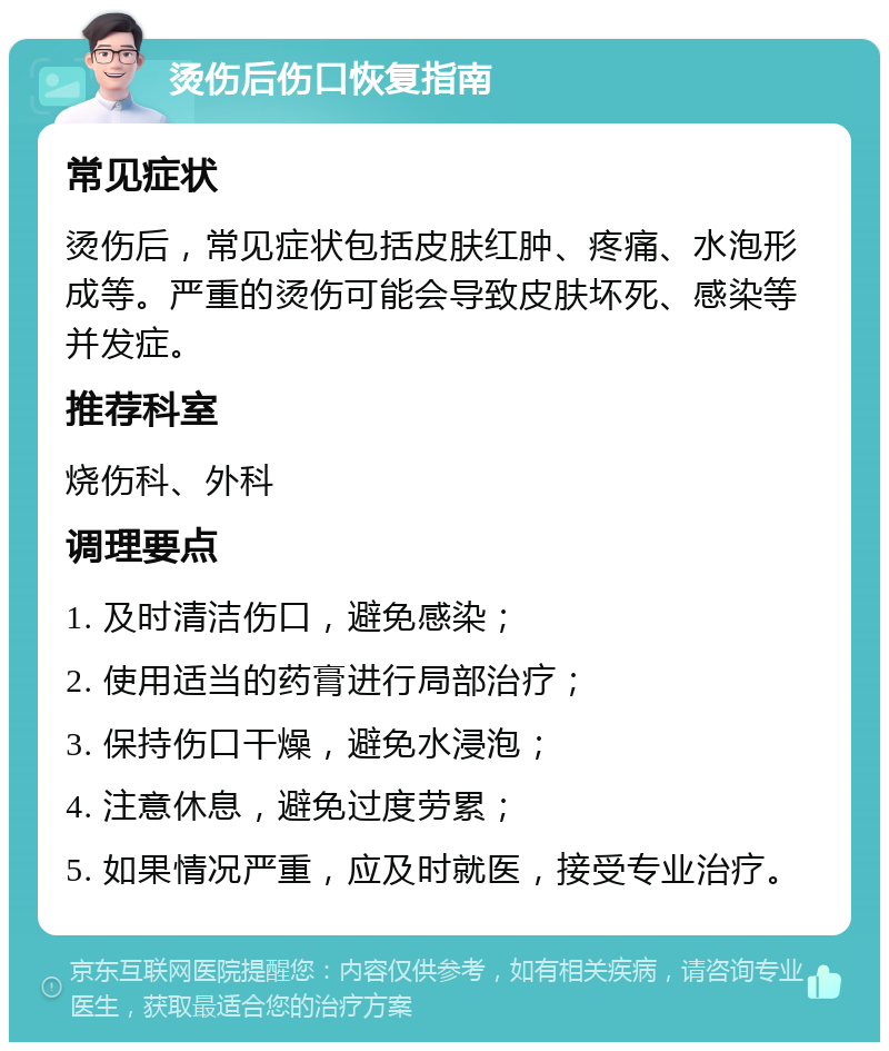 烫伤后伤口恢复指南 常见症状 烫伤后，常见症状包括皮肤红肿、疼痛、水泡形成等。严重的烫伤可能会导致皮肤坏死、感染等并发症。 推荐科室 烧伤科、外科 调理要点 1. 及时清洁伤口，避免感染； 2. 使用适当的药膏进行局部治疗； 3. 保持伤口干燥，避免水浸泡； 4. 注意休息，避免过度劳累； 5. 如果情况严重，应及时就医，接受专业治疗。