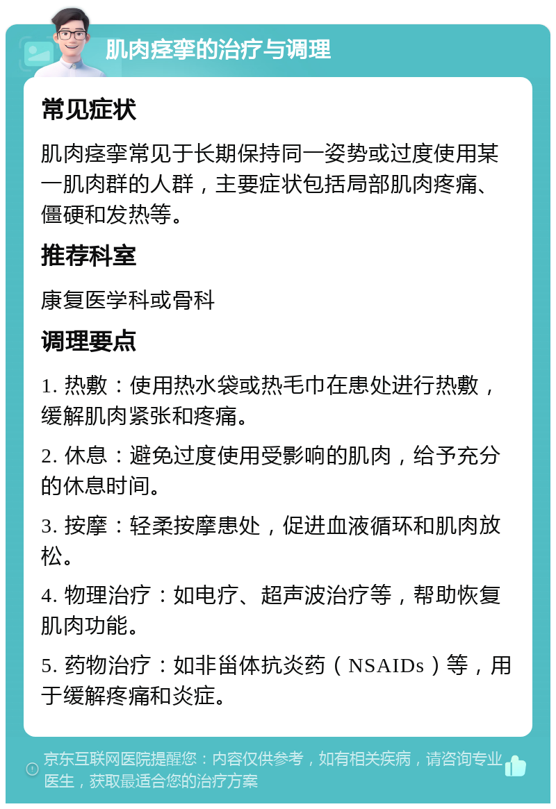 肌肉痉挛的治疗与调理 常见症状 肌肉痉挛常见于长期保持同一姿势或过度使用某一肌肉群的人群，主要症状包括局部肌肉疼痛、僵硬和发热等。 推荐科室 康复医学科或骨科 调理要点 1. 热敷：使用热水袋或热毛巾在患处进行热敷，缓解肌肉紧张和疼痛。 2. 休息：避免过度使用受影响的肌肉，给予充分的休息时间。 3. 按摩：轻柔按摩患处，促进血液循环和肌肉放松。 4. 物理治疗：如电疗、超声波治疗等，帮助恢复肌肉功能。 5. 药物治疗：如非甾体抗炎药（NSAIDs）等，用于缓解疼痛和炎症。