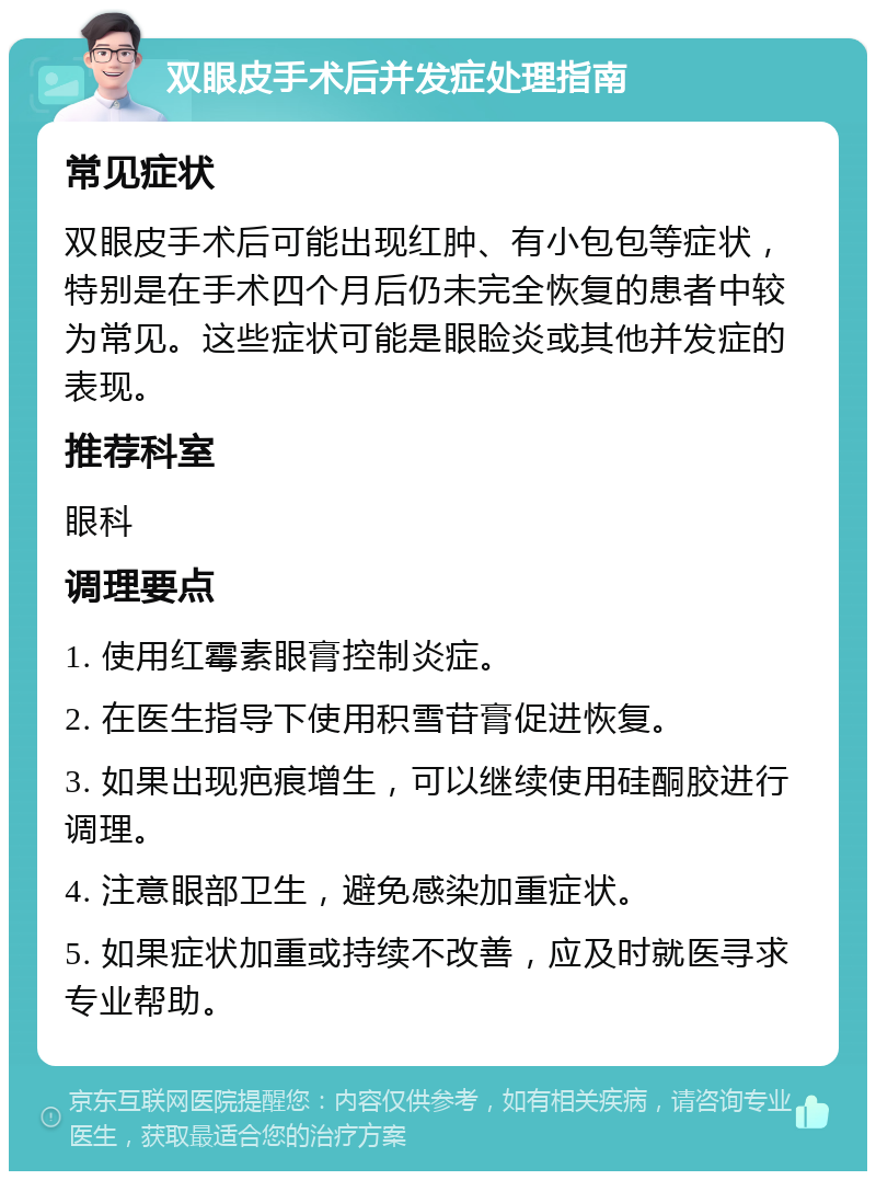 双眼皮手术后并发症处理指南 常见症状 双眼皮手术后可能出现红肿、有小包包等症状，特别是在手术四个月后仍未完全恢复的患者中较为常见。这些症状可能是眼睑炎或其他并发症的表现。 推荐科室 眼科 调理要点 1. 使用红霉素眼膏控制炎症。 2. 在医生指导下使用积雪苷膏促进恢复。 3. 如果出现疤痕增生，可以继续使用硅酮胶进行调理。 4. 注意眼部卫生，避免感染加重症状。 5. 如果症状加重或持续不改善，应及时就医寻求专业帮助。