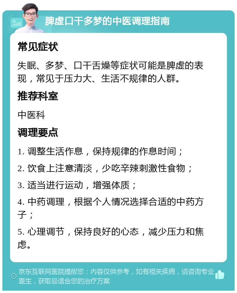 脾虚口干多梦的中医调理指南 常见症状 失眠、多梦、口干舌燥等症状可能是脾虚的表现，常见于压力大、生活不规律的人群。 推荐科室 中医科 调理要点 1. 调整生活作息，保持规律的作息时间； 2. 饮食上注意清淡，少吃辛辣刺激性食物； 3. 适当进行运动，增强体质； 4. 中药调理，根据个人情况选择合适的中药方子； 5. 心理调节，保持良好的心态，减少压力和焦虑。