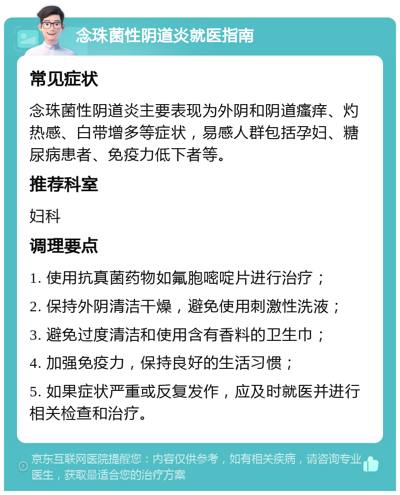 念珠菌性阴道炎就医指南 常见症状 念珠菌性阴道炎主要表现为外阴和阴道瘙痒、灼热感、白带增多等症状，易感人群包括孕妇、糖尿病患者、免疫力低下者等。 推荐科室 妇科 调理要点 1. 使用抗真菌药物如氟胞嘧啶片进行治疗； 2. 保持外阴清洁干燥，避免使用刺激性洗液； 3. 避免过度清洁和使用含有香料的卫生巾； 4. 加强免疫力，保持良好的生活习惯； 5. 如果症状严重或反复发作，应及时就医并进行相关检查和治疗。