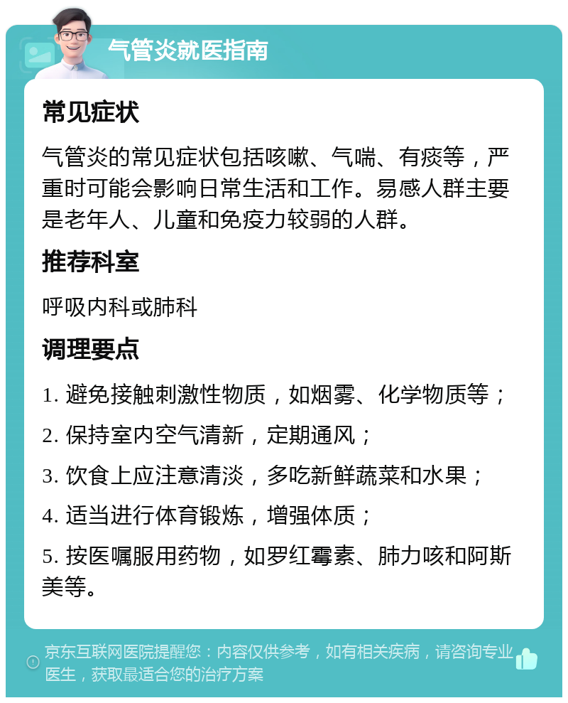 气管炎就医指南 常见症状 气管炎的常见症状包括咳嗽、气喘、有痰等，严重时可能会影响日常生活和工作。易感人群主要是老年人、儿童和免疫力较弱的人群。 推荐科室 呼吸内科或肺科 调理要点 1. 避免接触刺激性物质，如烟雾、化学物质等； 2. 保持室内空气清新，定期通风； 3. 饮食上应注意清淡，多吃新鲜蔬菜和水果； 4. 适当进行体育锻炼，增强体质； 5. 按医嘱服用药物，如罗红霉素、肺力咳和阿斯美等。