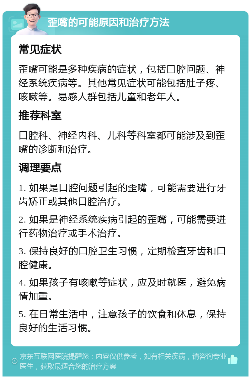 歪嘴的可能原因和治疗方法 常见症状 歪嘴可能是多种疾病的症状，包括口腔问题、神经系统疾病等。其他常见症状可能包括肚子疼、咳嗽等。易感人群包括儿童和老年人。 推荐科室 口腔科、神经内科、儿科等科室都可能涉及到歪嘴的诊断和治疗。 调理要点 1. 如果是口腔问题引起的歪嘴，可能需要进行牙齿矫正或其他口腔治疗。 2. 如果是神经系统疾病引起的歪嘴，可能需要进行药物治疗或手术治疗。 3. 保持良好的口腔卫生习惯，定期检查牙齿和口腔健康。 4. 如果孩子有咳嗽等症状，应及时就医，避免病情加重。 5. 在日常生活中，注意孩子的饮食和休息，保持良好的生活习惯。