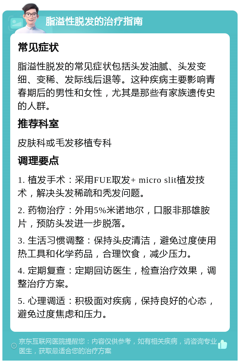 脂溢性脱发的治疗指南 常见症状 脂溢性脱发的常见症状包括头发油腻、头发变细、变稀、发际线后退等。这种疾病主要影响青春期后的男性和女性，尤其是那些有家族遗传史的人群。 推荐科室 皮肤科或毛发移植专科 调理要点 1. 植发手术：采用FUE取发+ micro slit植发技术，解决头发稀疏和秃发问题。 2. 药物治疗：外用5%米诺地尔，口服非那雄胺片，预防头发进一步脱落。 3. 生活习惯调整：保持头皮清洁，避免过度使用热工具和化学药品，合理饮食，减少压力。 4. 定期复查：定期回访医生，检查治疗效果，调整治疗方案。 5. 心理调适：积极面对疾病，保持良好的心态，避免过度焦虑和压力。