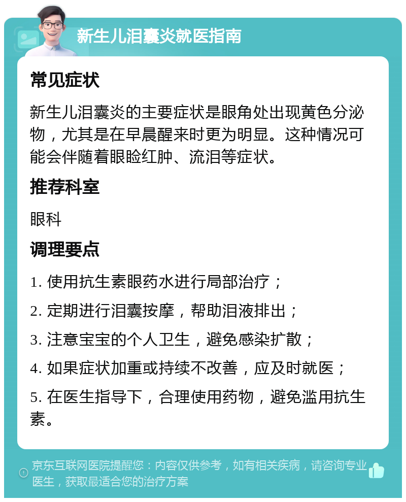 新生儿泪囊炎就医指南 常见症状 新生儿泪囊炎的主要症状是眼角处出现黄色分泌物，尤其是在早晨醒来时更为明显。这种情况可能会伴随着眼睑红肿、流泪等症状。 推荐科室 眼科 调理要点 1. 使用抗生素眼药水进行局部治疗； 2. 定期进行泪囊按摩，帮助泪液排出； 3. 注意宝宝的个人卫生，避免感染扩散； 4. 如果症状加重或持续不改善，应及时就医； 5. 在医生指导下，合理使用药物，避免滥用抗生素。