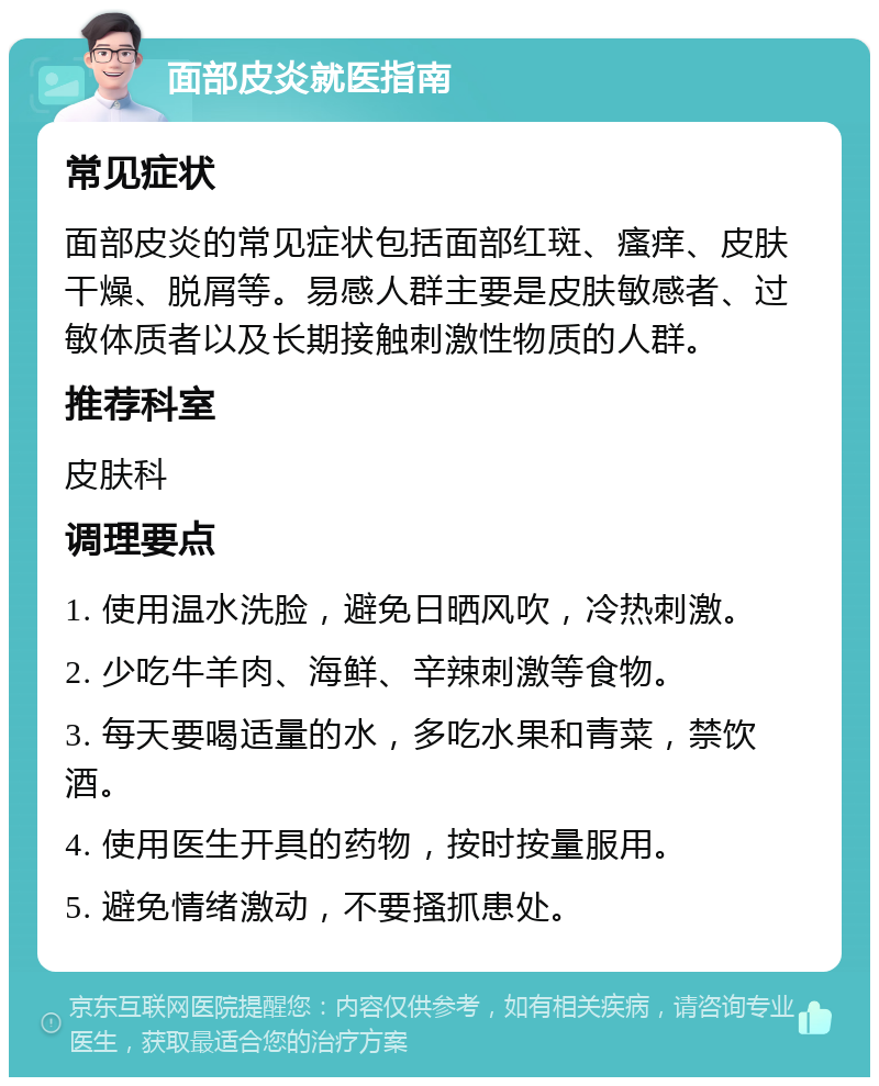 面部皮炎就医指南 常见症状 面部皮炎的常见症状包括面部红斑、瘙痒、皮肤干燥、脱屑等。易感人群主要是皮肤敏感者、过敏体质者以及长期接触刺激性物质的人群。 推荐科室 皮肤科 调理要点 1. 使用温水洗脸，避免日晒风吹，冷热刺激。 2. 少吃牛羊肉、海鲜、辛辣刺激等食物。 3. 每天要喝适量的水，多吃水果和青菜，禁饮酒。 4. 使用医生开具的药物，按时按量服用。 5. 避免情绪激动，不要搔抓患处。