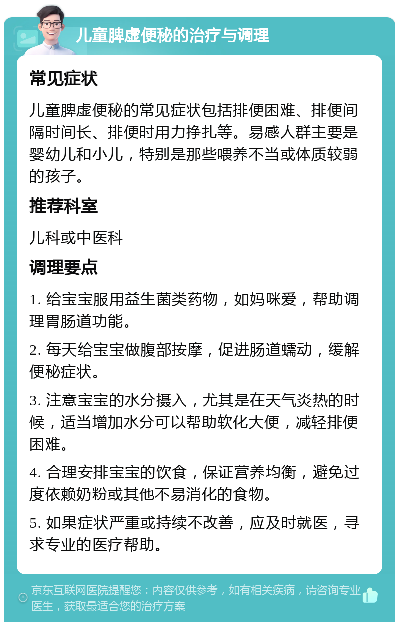 儿童脾虚便秘的治疗与调理 常见症状 儿童脾虚便秘的常见症状包括排便困难、排便间隔时间长、排便时用力挣扎等。易感人群主要是婴幼儿和小儿，特别是那些喂养不当或体质较弱的孩子。 推荐科室 儿科或中医科 调理要点 1. 给宝宝服用益生菌类药物，如妈咪爱，帮助调理胃肠道功能。 2. 每天给宝宝做腹部按摩，促进肠道蠕动，缓解便秘症状。 3. 注意宝宝的水分摄入，尤其是在天气炎热的时候，适当增加水分可以帮助软化大便，减轻排便困难。 4. 合理安排宝宝的饮食，保证营养均衡，避免过度依赖奶粉或其他不易消化的食物。 5. 如果症状严重或持续不改善，应及时就医，寻求专业的医疗帮助。