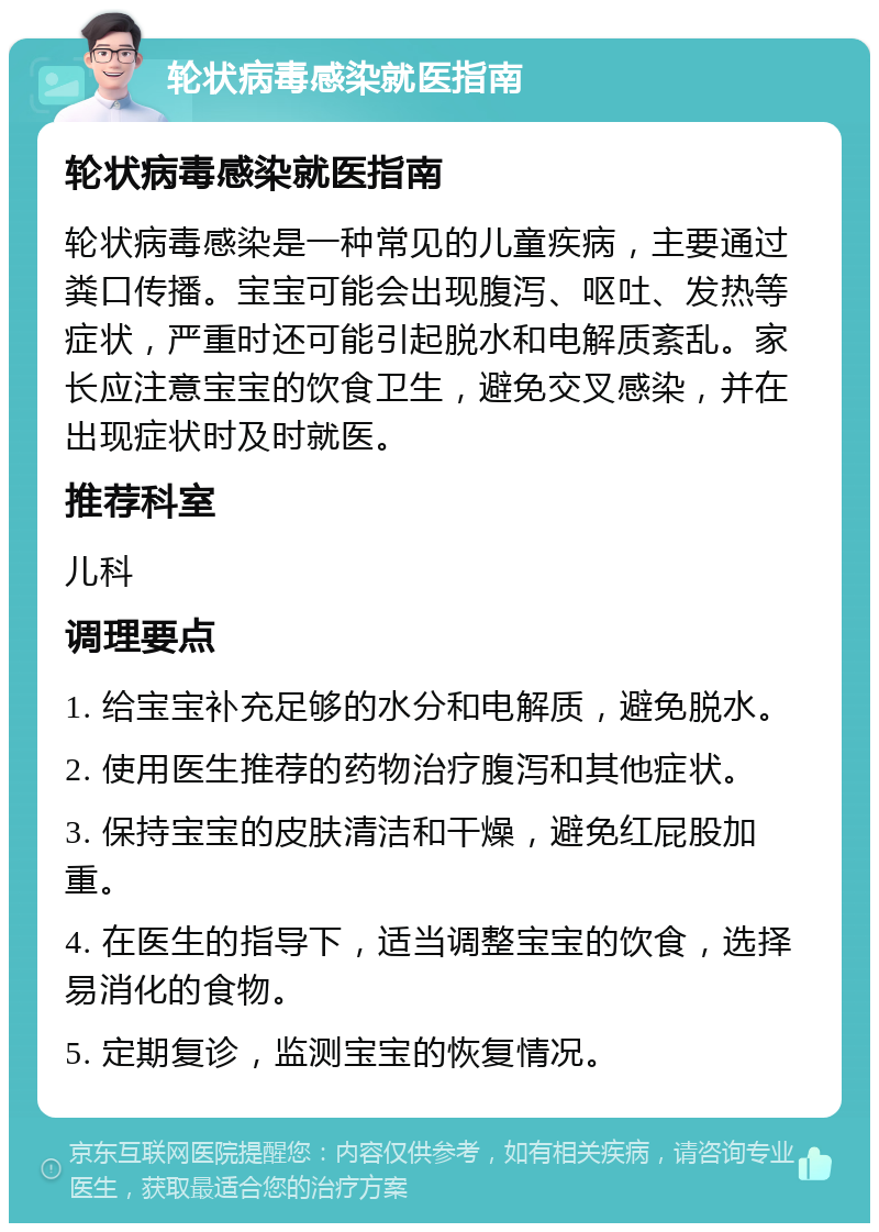 轮状病毒感染就医指南 轮状病毒感染就医指南 轮状病毒感染是一种常见的儿童疾病，主要通过粪口传播。宝宝可能会出现腹泻、呕吐、发热等症状，严重时还可能引起脱水和电解质紊乱。家长应注意宝宝的饮食卫生，避免交叉感染，并在出现症状时及时就医。 推荐科室 儿科 调理要点 1. 给宝宝补充足够的水分和电解质，避免脱水。 2. 使用医生推荐的药物治疗腹泻和其他症状。 3. 保持宝宝的皮肤清洁和干燥，避免红屁股加重。 4. 在医生的指导下，适当调整宝宝的饮食，选择易消化的食物。 5. 定期复诊，监测宝宝的恢复情况。