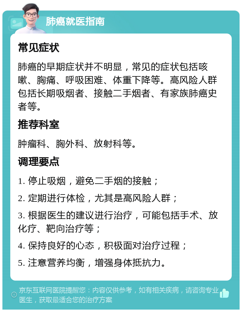 肺癌就医指南 常见症状 肺癌的早期症状并不明显，常见的症状包括咳嗽、胸痛、呼吸困难、体重下降等。高风险人群包括长期吸烟者、接触二手烟者、有家族肺癌史者等。 推荐科室 肿瘤科、胸外科、放射科等。 调理要点 1. 停止吸烟，避免二手烟的接触； 2. 定期进行体检，尤其是高风险人群； 3. 根据医生的建议进行治疗，可能包括手术、放化疗、靶向治疗等； 4. 保持良好的心态，积极面对治疗过程； 5. 注意营养均衡，增强身体抵抗力。