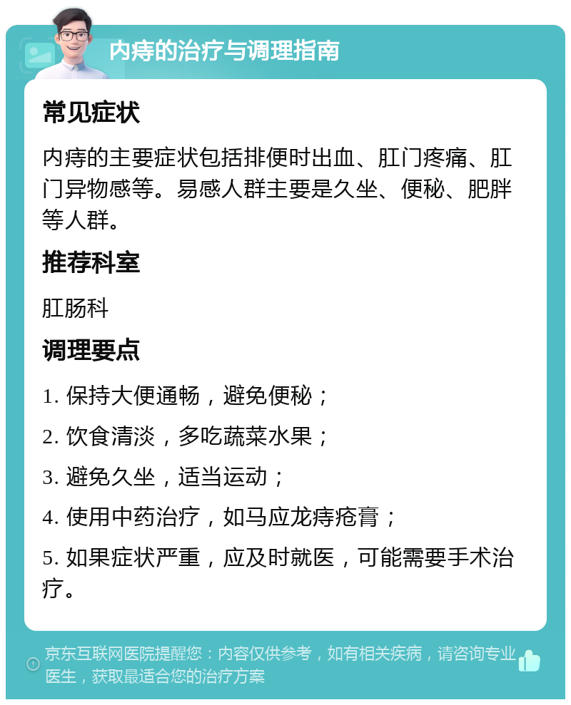 内痔的治疗与调理指南 常见症状 内痔的主要症状包括排便时出血、肛门疼痛、肛门异物感等。易感人群主要是久坐、便秘、肥胖等人群。 推荐科室 肛肠科 调理要点 1. 保持大便通畅，避免便秘； 2. 饮食清淡，多吃蔬菜水果； 3. 避免久坐，适当运动； 4. 使用中药治疗，如马应龙痔疮膏； 5. 如果症状严重，应及时就医，可能需要手术治疗。