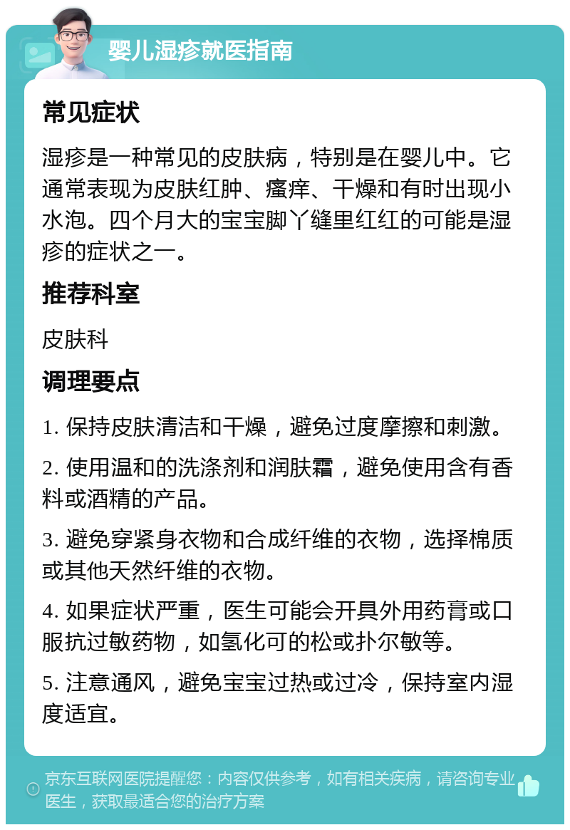 婴儿湿疹就医指南 常见症状 湿疹是一种常见的皮肤病，特别是在婴儿中。它通常表现为皮肤红肿、瘙痒、干燥和有时出现小水泡。四个月大的宝宝脚丫缝里红红的可能是湿疹的症状之一。 推荐科室 皮肤科 调理要点 1. 保持皮肤清洁和干燥，避免过度摩擦和刺激。 2. 使用温和的洗涤剂和润肤霜，避免使用含有香料或酒精的产品。 3. 避免穿紧身衣物和合成纤维的衣物，选择棉质或其他天然纤维的衣物。 4. 如果症状严重，医生可能会开具外用药膏或口服抗过敏药物，如氢化可的松或扑尔敏等。 5. 注意通风，避免宝宝过热或过冷，保持室内湿度适宜。