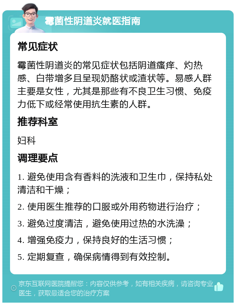 霉菌性阴道炎就医指南 常见症状 霉菌性阴道炎的常见症状包括阴道瘙痒、灼热感、白带增多且呈现奶酪状或渣状等。易感人群主要是女性，尤其是那些有不良卫生习惯、免疫力低下或经常使用抗生素的人群。 推荐科室 妇科 调理要点 1. 避免使用含有香料的洗液和卫生巾，保持私处清洁和干燥； 2. 使用医生推荐的口服或外用药物进行治疗； 3. 避免过度清洁，避免使用过热的水洗澡； 4. 增强免疫力，保持良好的生活习惯； 5. 定期复查，确保病情得到有效控制。