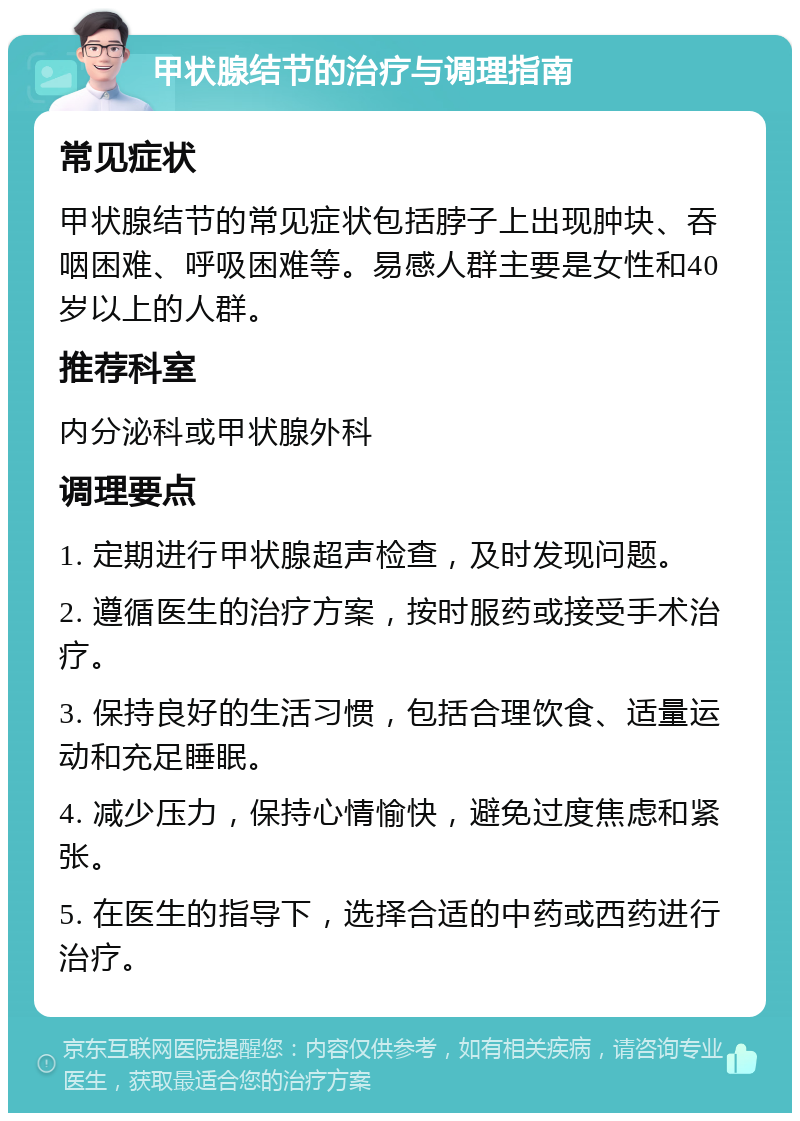 甲状腺结节的治疗与调理指南 常见症状 甲状腺结节的常见症状包括脖子上出现肿块、吞咽困难、呼吸困难等。易感人群主要是女性和40岁以上的人群。 推荐科室 内分泌科或甲状腺外科 调理要点 1. 定期进行甲状腺超声检查，及时发现问题。 2. 遵循医生的治疗方案，按时服药或接受手术治疗。 3. 保持良好的生活习惯，包括合理饮食、适量运动和充足睡眠。 4. 减少压力，保持心情愉快，避免过度焦虑和紧张。 5. 在医生的指导下，选择合适的中药或西药进行治疗。