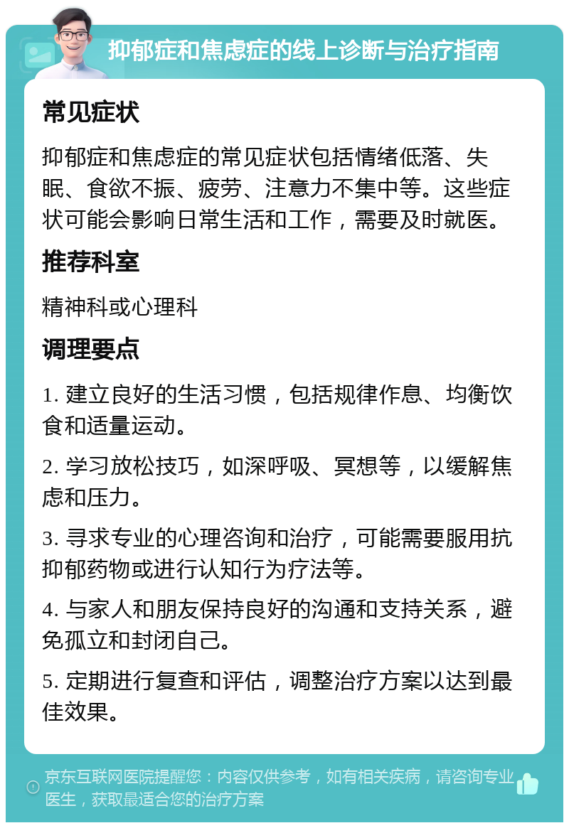 抑郁症和焦虑症的线上诊断与治疗指南 常见症状 抑郁症和焦虑症的常见症状包括情绪低落、失眠、食欲不振、疲劳、注意力不集中等。这些症状可能会影响日常生活和工作，需要及时就医。 推荐科室 精神科或心理科 调理要点 1. 建立良好的生活习惯，包括规律作息、均衡饮食和适量运动。 2. 学习放松技巧，如深呼吸、冥想等，以缓解焦虑和压力。 3. 寻求专业的心理咨询和治疗，可能需要服用抗抑郁药物或进行认知行为疗法等。 4. 与家人和朋友保持良好的沟通和支持关系，避免孤立和封闭自己。 5. 定期进行复查和评估，调整治疗方案以达到最佳效果。