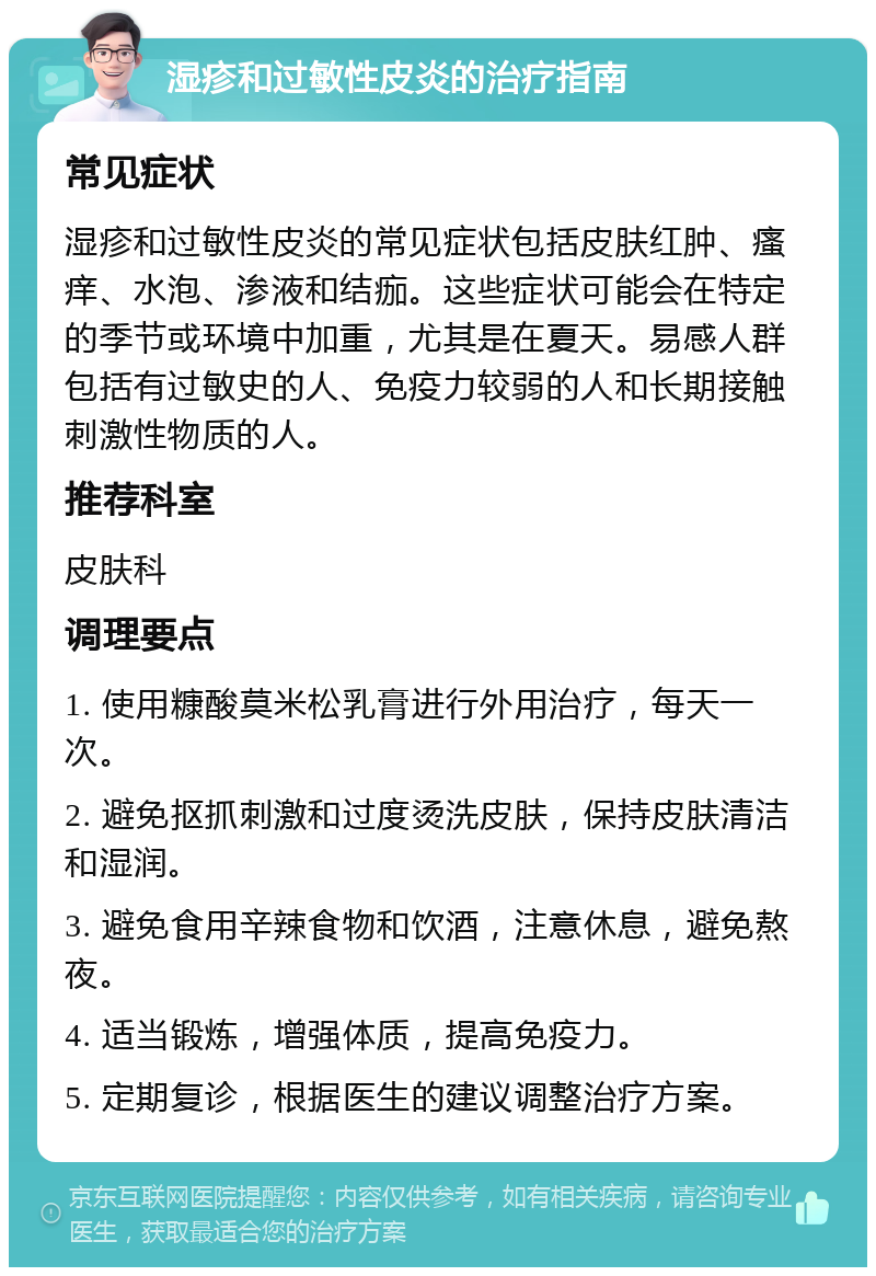 湿疹和过敏性皮炎的治疗指南 常见症状 湿疹和过敏性皮炎的常见症状包括皮肤红肿、瘙痒、水泡、渗液和结痂。这些症状可能会在特定的季节或环境中加重，尤其是在夏天。易感人群包括有过敏史的人、免疫力较弱的人和长期接触刺激性物质的人。 推荐科室 皮肤科 调理要点 1. 使用糠酸莫米松乳膏进行外用治疗，每天一次。 2. 避免抠抓刺激和过度烫洗皮肤，保持皮肤清洁和湿润。 3. 避免食用辛辣食物和饮酒，注意休息，避免熬夜。 4. 适当锻炼，增强体质，提高免疫力。 5. 定期复诊，根据医生的建议调整治疗方案。