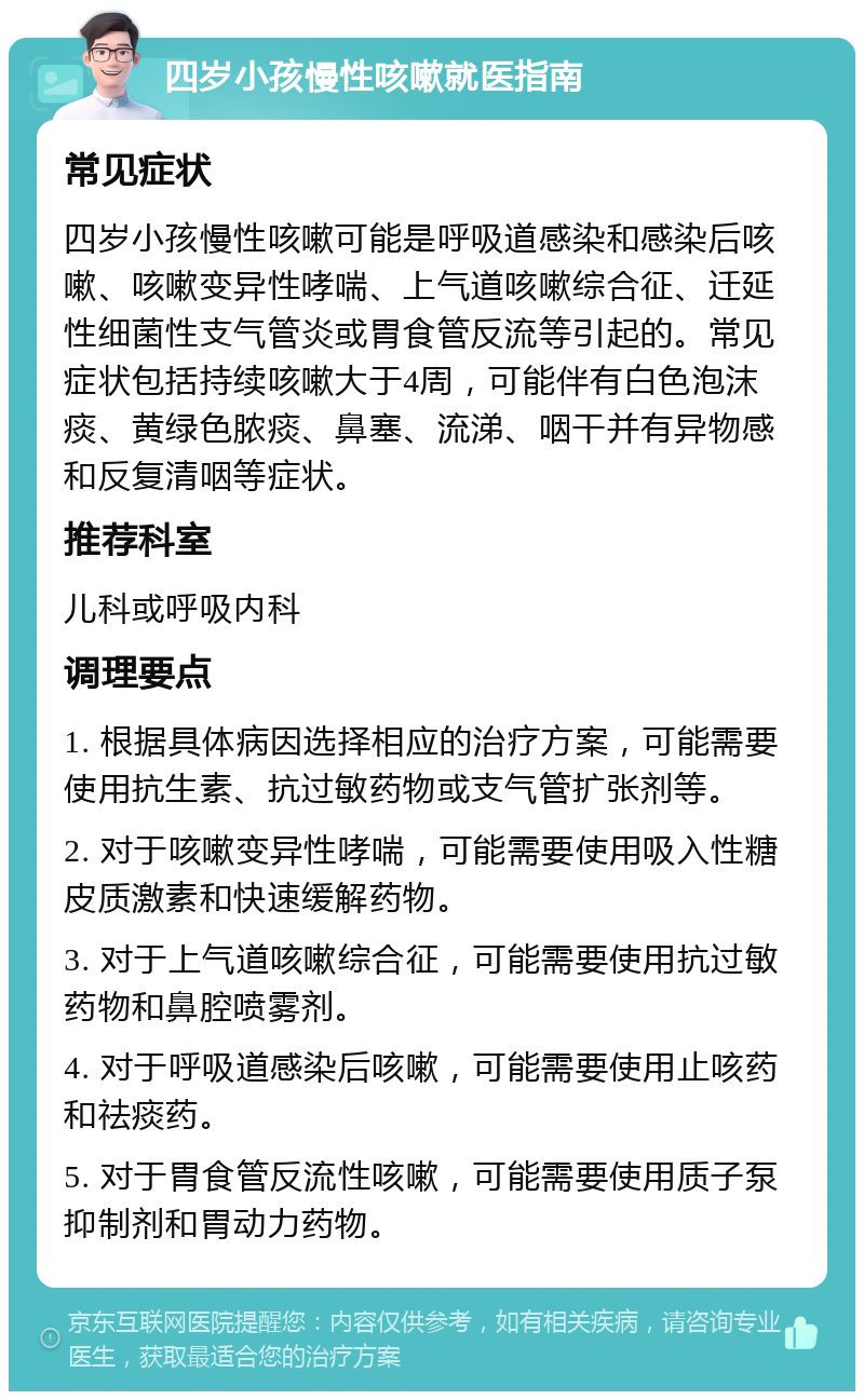 四岁小孩慢性咳嗽就医指南 常见症状 四岁小孩慢性咳嗽可能是呼吸道感染和感染后咳嗽、咳嗽变异性哮喘、上气道咳嗽综合征、迁延性细菌性支气管炎或胃食管反流等引起的。常见症状包括持续咳嗽大于4周，可能伴有白色泡沫痰、黄绿色脓痰、鼻塞、流涕、咽干并有异物感和反复清咽等症状。 推荐科室 儿科或呼吸内科 调理要点 1. 根据具体病因选择相应的治疗方案，可能需要使用抗生素、抗过敏药物或支气管扩张剂等。 2. 对于咳嗽变异性哮喘，可能需要使用吸入性糖皮质激素和快速缓解药物。 3. 对于上气道咳嗽综合征，可能需要使用抗过敏药物和鼻腔喷雾剂。 4. 对于呼吸道感染后咳嗽，可能需要使用止咳药和祛痰药。 5. 对于胃食管反流性咳嗽，可能需要使用质子泵抑制剂和胃动力药物。