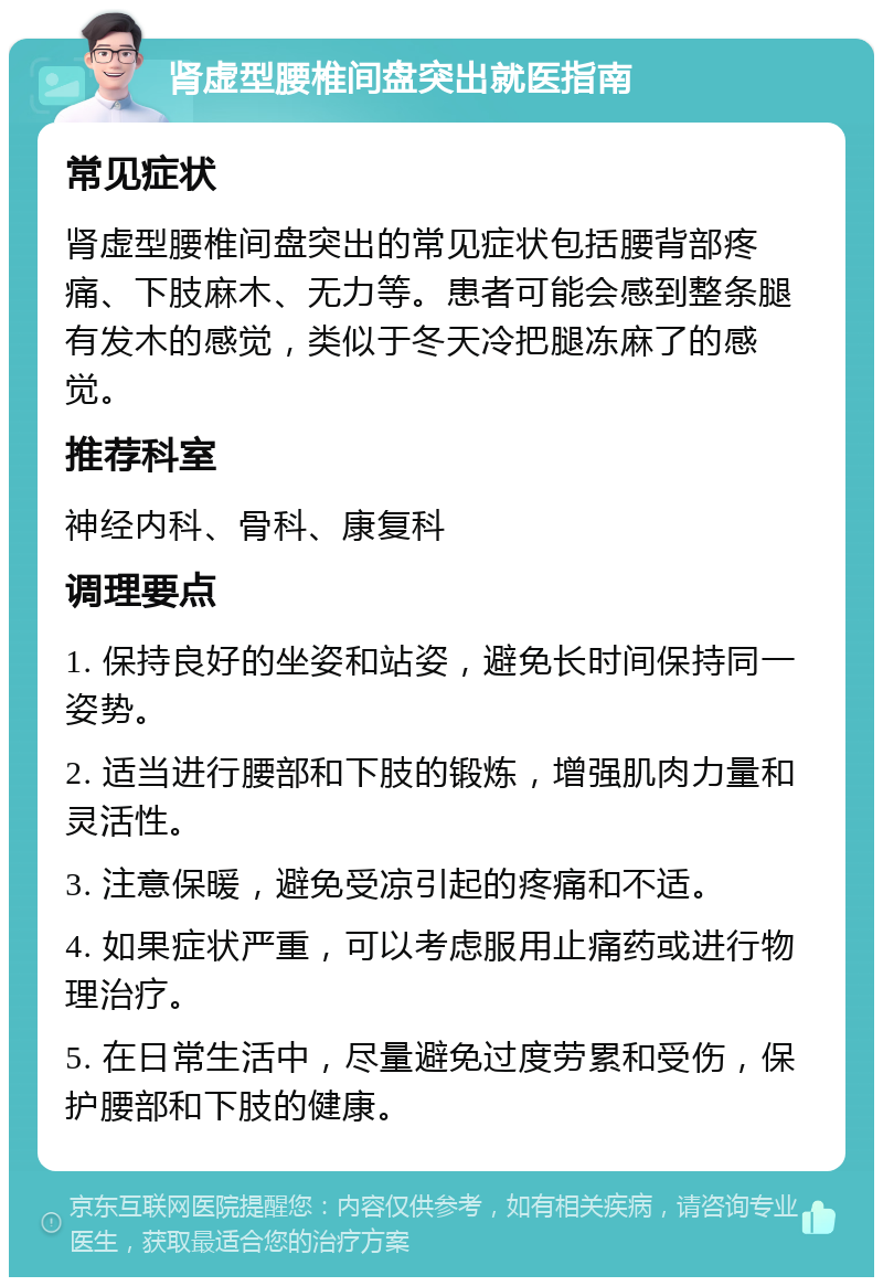 肾虚型腰椎间盘突出就医指南 常见症状 肾虚型腰椎间盘突出的常见症状包括腰背部疼痛、下肢麻木、无力等。患者可能会感到整条腿有发木的感觉，类似于冬天冷把腿冻麻了的感觉。 推荐科室 神经内科、骨科、康复科 调理要点 1. 保持良好的坐姿和站姿，避免长时间保持同一姿势。 2. 适当进行腰部和下肢的锻炼，增强肌肉力量和灵活性。 3. 注意保暖，避免受凉引起的疼痛和不适。 4. 如果症状严重，可以考虑服用止痛药或进行物理治疗。 5. 在日常生活中，尽量避免过度劳累和受伤，保护腰部和下肢的健康。