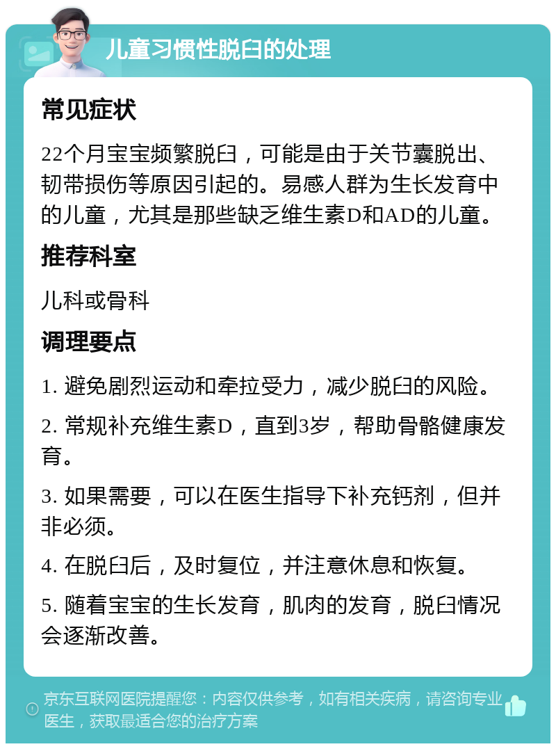 儿童习惯性脱臼的处理 常见症状 22个月宝宝频繁脱臼，可能是由于关节囊脱出、韧带损伤等原因引起的。易感人群为生长发育中的儿童，尤其是那些缺乏维生素D和AD的儿童。 推荐科室 儿科或骨科 调理要点 1. 避免剧烈运动和牵拉受力，减少脱臼的风险。 2. 常规补充维生素D，直到3岁，帮助骨骼健康发育。 3. 如果需要，可以在医生指导下补充钙剂，但并非必须。 4. 在脱臼后，及时复位，并注意休息和恢复。 5. 随着宝宝的生长发育，肌肉的发育，脱臼情况会逐渐改善。