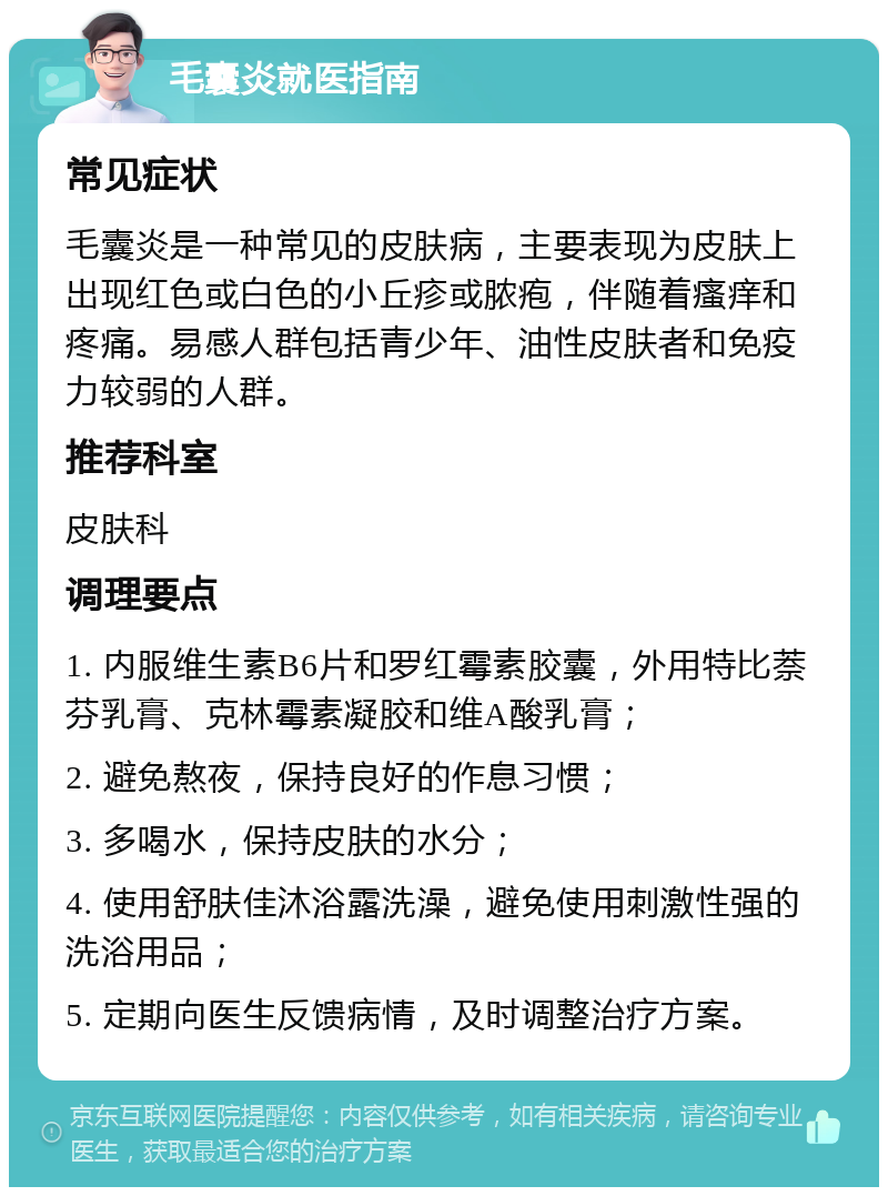 毛囊炎就医指南 常见症状 毛囊炎是一种常见的皮肤病，主要表现为皮肤上出现红色或白色的小丘疹或脓疱，伴随着瘙痒和疼痛。易感人群包括青少年、油性皮肤者和免疫力较弱的人群。 推荐科室 皮肤科 调理要点 1. 内服维生素B6片和罗红霉素胶囊，外用特比萘芬乳膏、克林霉素凝胶和维A酸乳膏； 2. 避免熬夜，保持良好的作息习惯； 3. 多喝水，保持皮肤的水分； 4. 使用舒肤佳沐浴露洗澡，避免使用刺激性强的洗浴用品； 5. 定期向医生反馈病情，及时调整治疗方案。