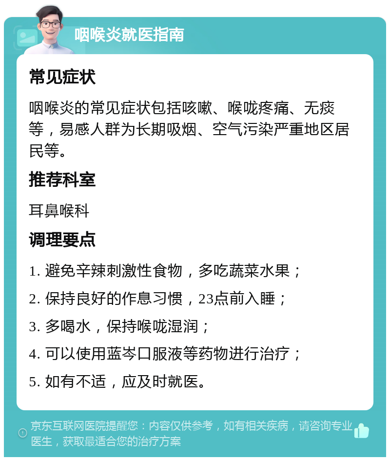 咽喉炎就医指南 常见症状 咽喉炎的常见症状包括咳嗽、喉咙疼痛、无痰等，易感人群为长期吸烟、空气污染严重地区居民等。 推荐科室 耳鼻喉科 调理要点 1. 避免辛辣刺激性食物，多吃蔬菜水果； 2. 保持良好的作息习惯，23点前入睡； 3. 多喝水，保持喉咙湿润； 4. 可以使用蓝岑口服液等药物进行治疗； 5. 如有不适，应及时就医。