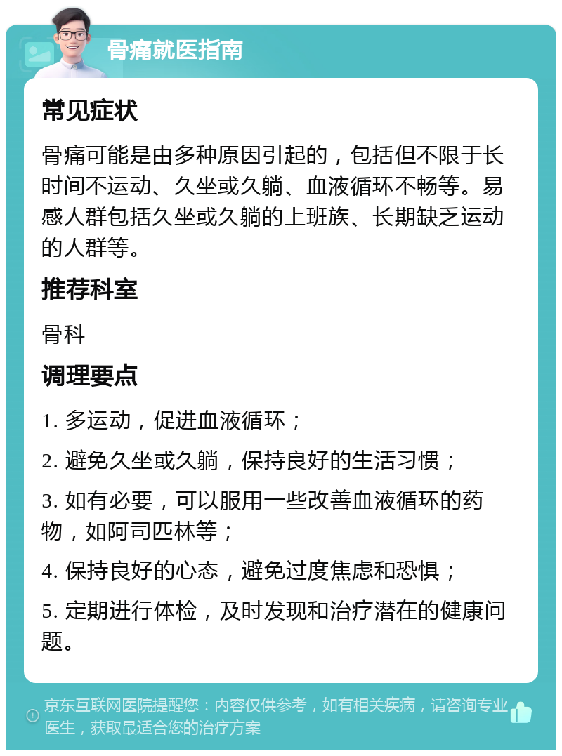 骨痛就医指南 常见症状 骨痛可能是由多种原因引起的，包括但不限于长时间不运动、久坐或久躺、血液循环不畅等。易感人群包括久坐或久躺的上班族、长期缺乏运动的人群等。 推荐科室 骨科 调理要点 1. 多运动，促进血液循环； 2. 避免久坐或久躺，保持良好的生活习惯； 3. 如有必要，可以服用一些改善血液循环的药物，如阿司匹林等； 4. 保持良好的心态，避免过度焦虑和恐惧； 5. 定期进行体检，及时发现和治疗潜在的健康问题。