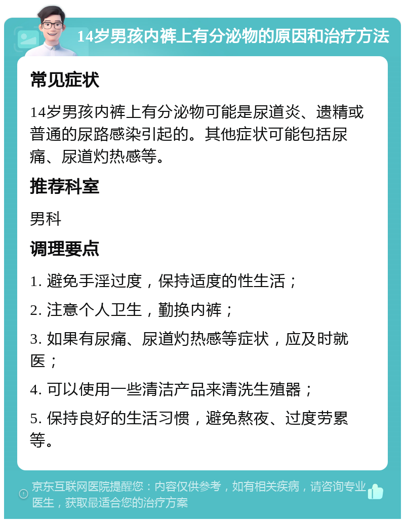 14岁男孩内裤上有分泌物的原因和治疗方法 常见症状 14岁男孩内裤上有分泌物可能是尿道炎、遗精或普通的尿路感染引起的。其他症状可能包括尿痛、尿道灼热感等。 推荐科室 男科 调理要点 1. 避免手淫过度，保持适度的性生活； 2. 注意个人卫生，勤换内裤； 3. 如果有尿痛、尿道灼热感等症状，应及时就医； 4. 可以使用一些清洁产品来清洗生殖器； 5. 保持良好的生活习惯，避免熬夜、过度劳累等。