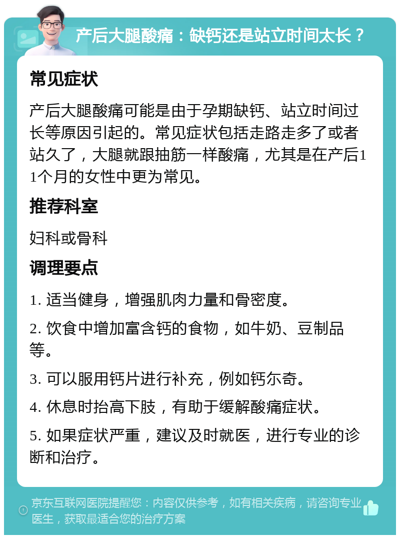 产后大腿酸痛：缺钙还是站立时间太长？ 常见症状 产后大腿酸痛可能是由于孕期缺钙、站立时间过长等原因引起的。常见症状包括走路走多了或者站久了，大腿就跟抽筋一样酸痛，尤其是在产后11个月的女性中更为常见。 推荐科室 妇科或骨科 调理要点 1. 适当健身，增强肌肉力量和骨密度。 2. 饮食中增加富含钙的食物，如牛奶、豆制品等。 3. 可以服用钙片进行补充，例如钙尓奇。 4. 休息时抬高下肢，有助于缓解酸痛症状。 5. 如果症状严重，建议及时就医，进行专业的诊断和治疗。