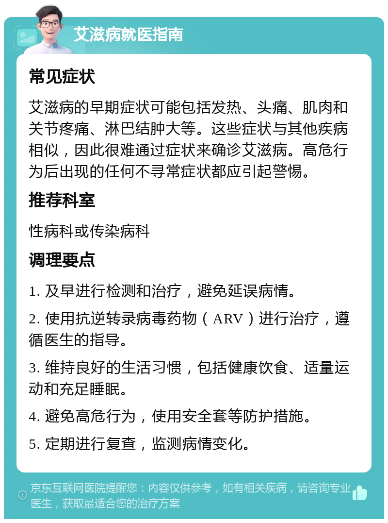 艾滋病就医指南 常见症状 艾滋病的早期症状可能包括发热、头痛、肌肉和关节疼痛、淋巴结肿大等。这些症状与其他疾病相似，因此很难通过症状来确诊艾滋病。高危行为后出现的任何不寻常症状都应引起警惕。 推荐科室 性病科或传染病科 调理要点 1. 及早进行检测和治疗，避免延误病情。 2. 使用抗逆转录病毒药物（ARV）进行治疗，遵循医生的指导。 3. 维持良好的生活习惯，包括健康饮食、适量运动和充足睡眠。 4. 避免高危行为，使用安全套等防护措施。 5. 定期进行复查，监测病情变化。