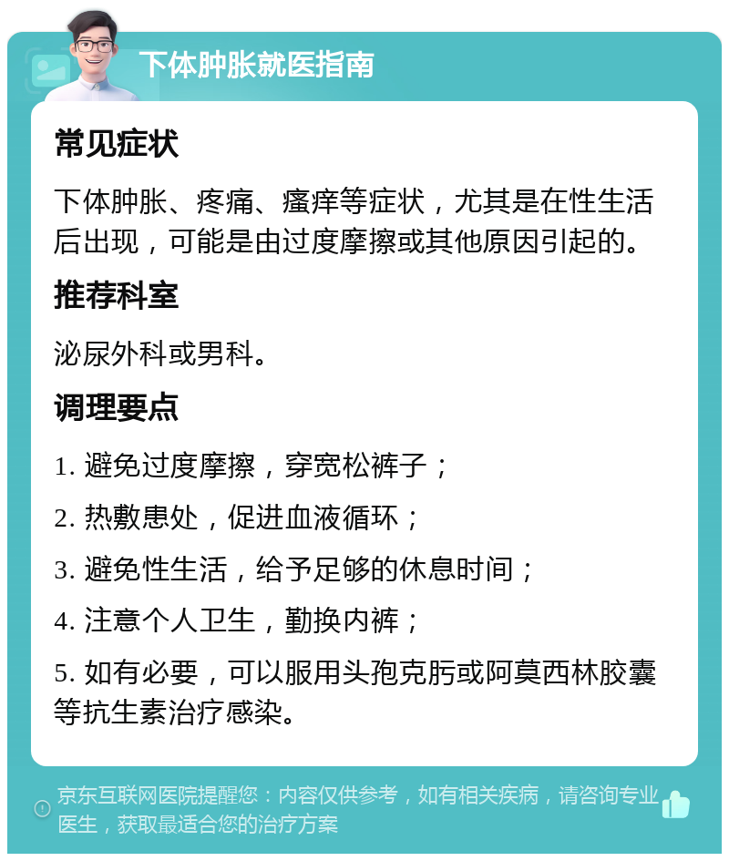 下体肿胀就医指南 常见症状 下体肿胀、疼痛、瘙痒等症状，尤其是在性生活后出现，可能是由过度摩擦或其他原因引起的。 推荐科室 泌尿外科或男科。 调理要点 1. 避免过度摩擦，穿宽松裤子； 2. 热敷患处，促进血液循环； 3. 避免性生活，给予足够的休息时间； 4. 注意个人卫生，勤换内裤； 5. 如有必要，可以服用头孢克肟或阿莫西林胶囊等抗生素治疗感染。