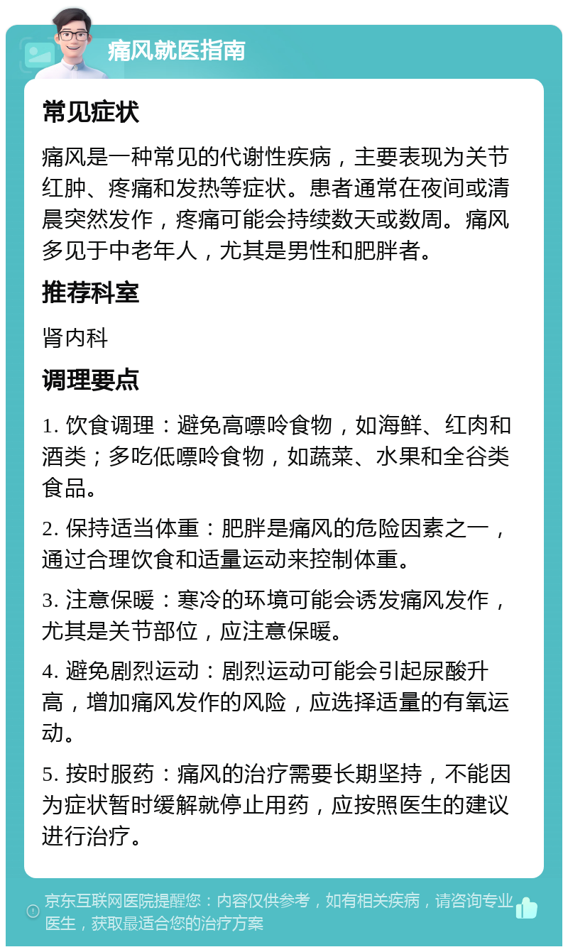 痛风就医指南 常见症状 痛风是一种常见的代谢性疾病，主要表现为关节红肿、疼痛和发热等症状。患者通常在夜间或清晨突然发作，疼痛可能会持续数天或数周。痛风多见于中老年人，尤其是男性和肥胖者。 推荐科室 肾内科 调理要点 1. 饮食调理：避免高嘌呤食物，如海鲜、红肉和酒类；多吃低嘌呤食物，如蔬菜、水果和全谷类食品。 2. 保持适当体重：肥胖是痛风的危险因素之一，通过合理饮食和适量运动来控制体重。 3. 注意保暖：寒冷的环境可能会诱发痛风发作，尤其是关节部位，应注意保暖。 4. 避免剧烈运动：剧烈运动可能会引起尿酸升高，增加痛风发作的风险，应选择适量的有氧运动。 5. 按时服药：痛风的治疗需要长期坚持，不能因为症状暂时缓解就停止用药，应按照医生的建议进行治疗。