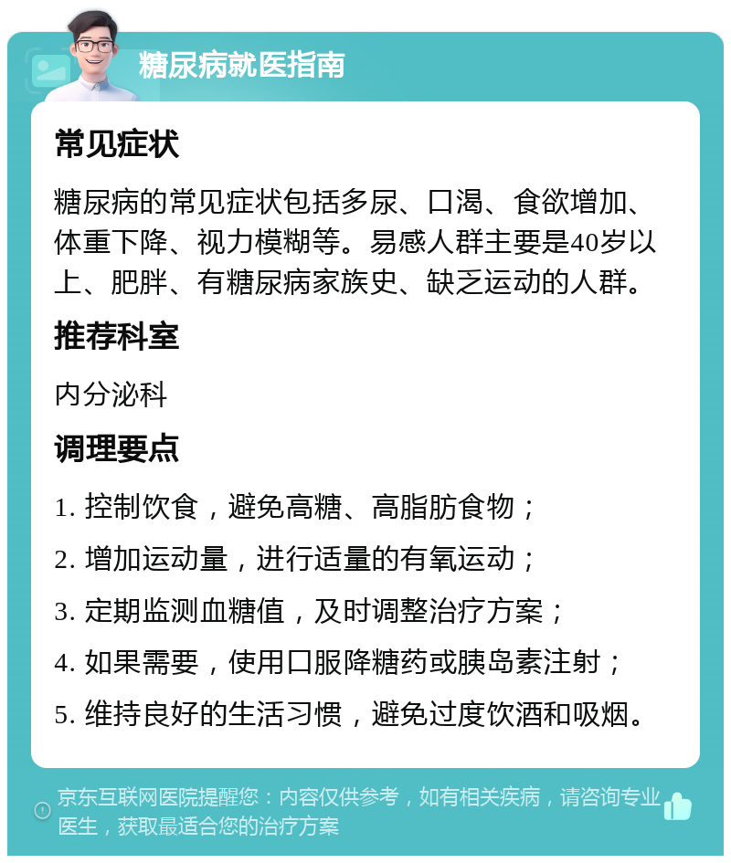 糖尿病就医指南 常见症状 糖尿病的常见症状包括多尿、口渴、食欲增加、体重下降、视力模糊等。易感人群主要是40岁以上、肥胖、有糖尿病家族史、缺乏运动的人群。 推荐科室 内分泌科 调理要点 1. 控制饮食，避免高糖、高脂肪食物； 2. 增加运动量，进行适量的有氧运动； 3. 定期监测血糖值，及时调整治疗方案； 4. 如果需要，使用口服降糖药或胰岛素注射； 5. 维持良好的生活习惯，避免过度饮酒和吸烟。