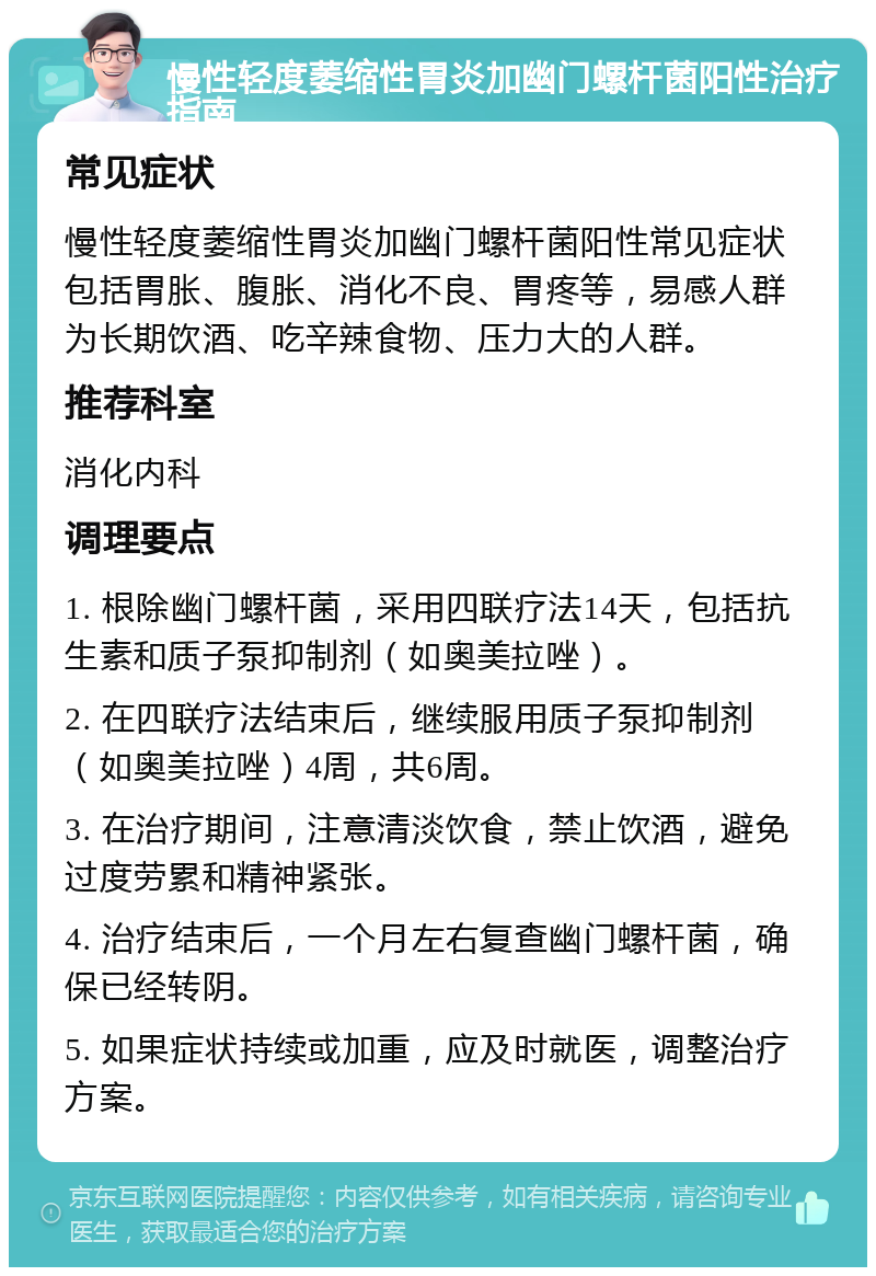 慢性轻度萎缩性胃炎加幽门螺杆菌阳性治疗指南 常见症状 慢性轻度萎缩性胃炎加幽门螺杆菌阳性常见症状包括胃胀、腹胀、消化不良、胃疼等，易感人群为长期饮酒、吃辛辣食物、压力大的人群。 推荐科室 消化内科 调理要点 1. 根除幽门螺杆菌，采用四联疗法14天，包括抗生素和质子泵抑制剂（如奥美拉唑）。 2. 在四联疗法结束后，继续服用质子泵抑制剂（如奥美拉唑）4周，共6周。 3. 在治疗期间，注意清淡饮食，禁止饮酒，避免过度劳累和精神紧张。 4. 治疗结束后，一个月左右复查幽门螺杆菌，确保已经转阴。 5. 如果症状持续或加重，应及时就医，调整治疗方案。