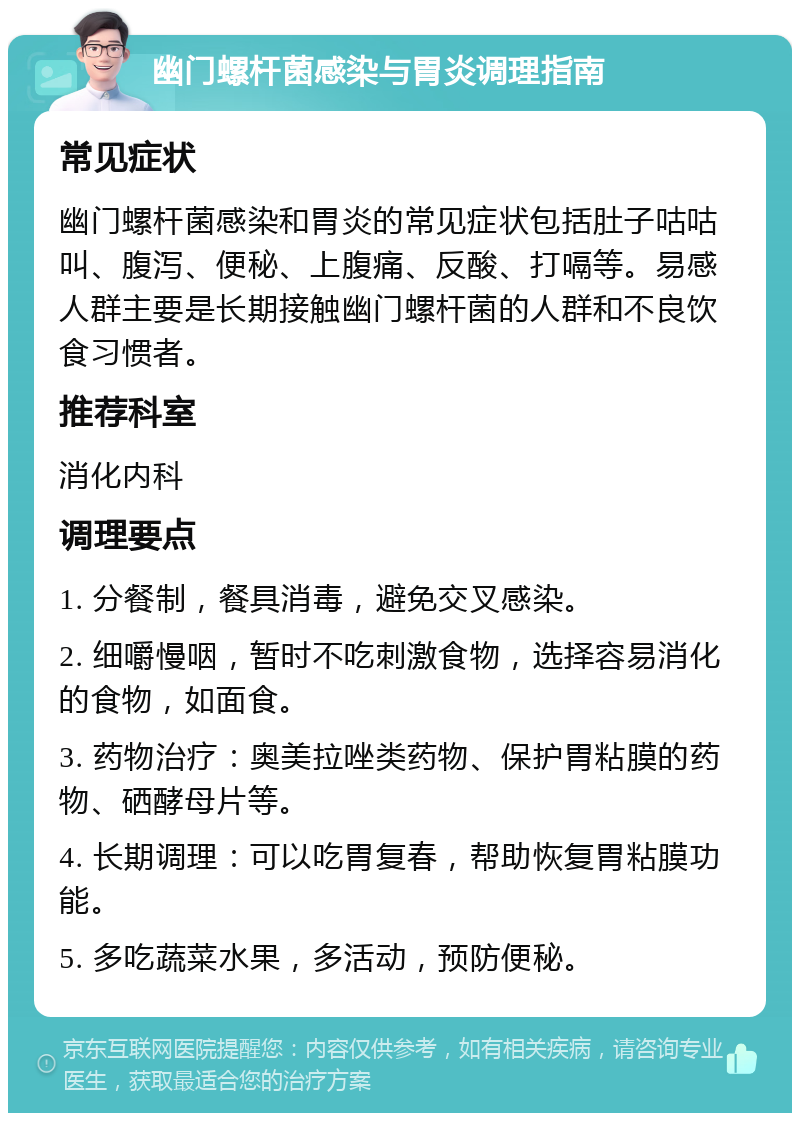 幽门螺杆菌感染与胃炎调理指南 常见症状 幽门螺杆菌感染和胃炎的常见症状包括肚子咕咕叫、腹泻、便秘、上腹痛、反酸、打嗝等。易感人群主要是长期接触幽门螺杆菌的人群和不良饮食习惯者。 推荐科室 消化内科 调理要点 1. 分餐制，餐具消毒，避免交叉感染。 2. 细嚼慢咽，暂时不吃刺激食物，选择容易消化的食物，如面食。 3. 药物治疗：奥美拉唑类药物、保护胃粘膜的药物、硒酵母片等。 4. 长期调理：可以吃胃复春，帮助恢复胃粘膜功能。 5. 多吃蔬菜水果，多活动，预防便秘。