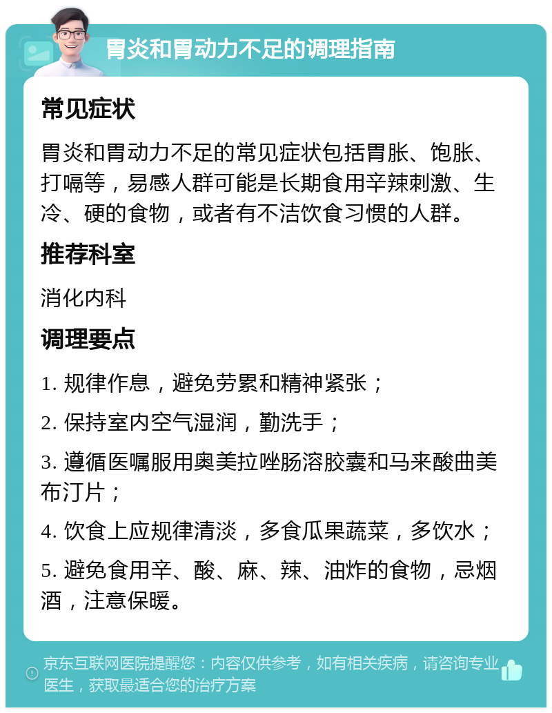 胃炎和胃动力不足的调理指南 常见症状 胃炎和胃动力不足的常见症状包括胃胀、饱胀、打嗝等，易感人群可能是长期食用辛辣刺激、生冷、硬的食物，或者有不洁饮食习惯的人群。 推荐科室 消化内科 调理要点 1. 规律作息，避免劳累和精神紧张； 2. 保持室内空气湿润，勤洗手； 3. 遵循医嘱服用奥美拉唑肠溶胶囊和马来酸曲美布汀片； 4. 饮食上应规律清淡，多食瓜果蔬菜，多饮水； 5. 避免食用辛、酸、麻、辣、油炸的食物，忌烟酒，注意保暖。