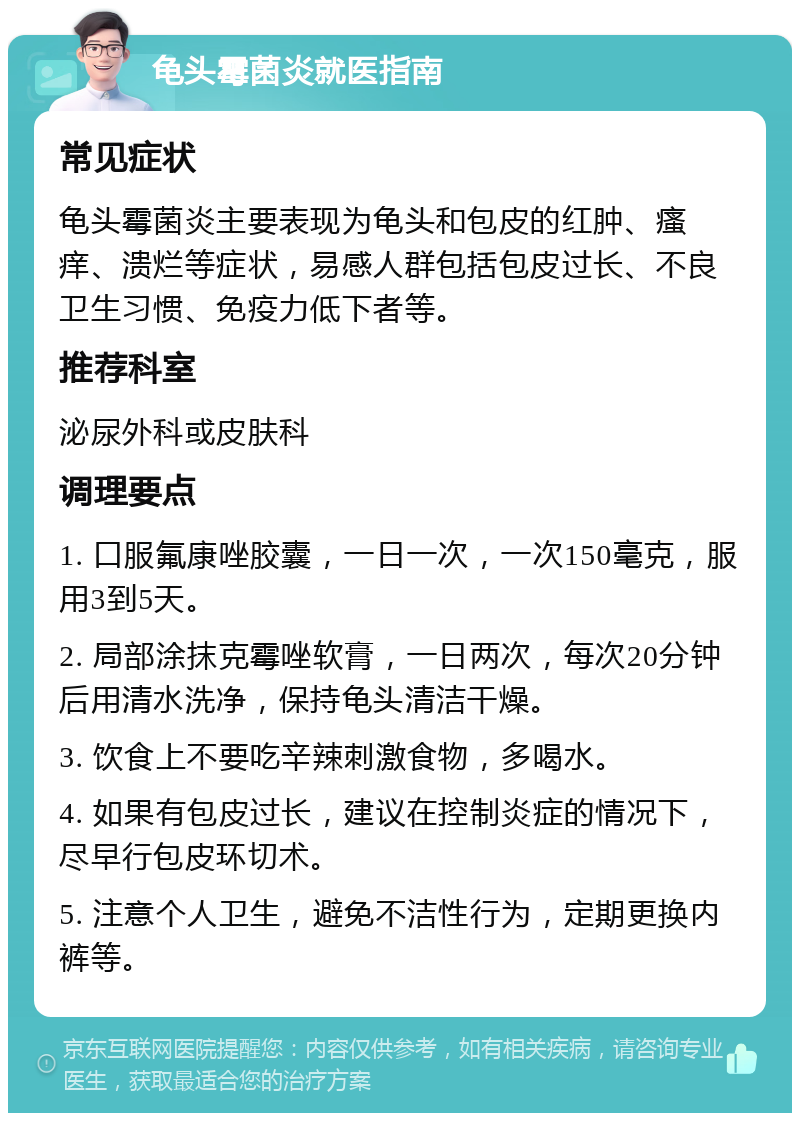 龟头霉菌炎就医指南 常见症状 龟头霉菌炎主要表现为龟头和包皮的红肿、瘙痒、溃烂等症状，易感人群包括包皮过长、不良卫生习惯、免疫力低下者等。 推荐科室 泌尿外科或皮肤科 调理要点 1. 口服氟康唑胶囊，一日一次，一次150毫克，服用3到5天。 2. 局部涂抹克霉唑软膏，一日两次，每次20分钟后用清水洗净，保持龟头清洁干燥。 3. 饮食上不要吃辛辣刺激食物，多喝水。 4. 如果有包皮过长，建议在控制炎症的情况下，尽早行包皮环切术。 5. 注意个人卫生，避免不洁性行为，定期更换内裤等。