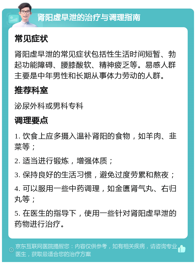 肾阳虚早泄的治疗与调理指南 常见症状 肾阳虚早泄的常见症状包括性生活时间短暂、勃起功能障碍、腰膝酸软、精神疲乏等。易感人群主要是中年男性和长期从事体力劳动的人群。 推荐科室 泌尿外科或男科专科 调理要点 1. 饮食上应多摄入温补肾阳的食物，如羊肉、韭菜等； 2. 适当进行锻炼，增强体质； 3. 保持良好的生活习惯，避免过度劳累和熬夜； 4. 可以服用一些中药调理，如金匮肾气丸、右归丸等； 5. 在医生的指导下，使用一些针对肾阳虚早泄的药物进行治疗。