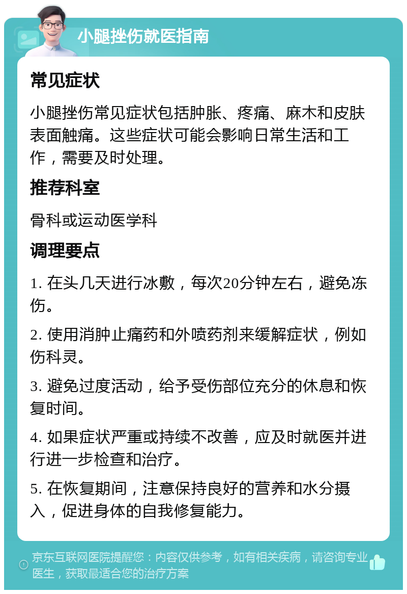 小腿挫伤就医指南 常见症状 小腿挫伤常见症状包括肿胀、疼痛、麻木和皮肤表面触痛。这些症状可能会影响日常生活和工作，需要及时处理。 推荐科室 骨科或运动医学科 调理要点 1. 在头几天进行冰敷，每次20分钟左右，避免冻伤。 2. 使用消肿止痛药和外喷药剂来缓解症状，例如伤科灵。 3. 避免过度活动，给予受伤部位充分的休息和恢复时间。 4. 如果症状严重或持续不改善，应及时就医并进行进一步检查和治疗。 5. 在恢复期间，注意保持良好的营养和水分摄入，促进身体的自我修复能力。