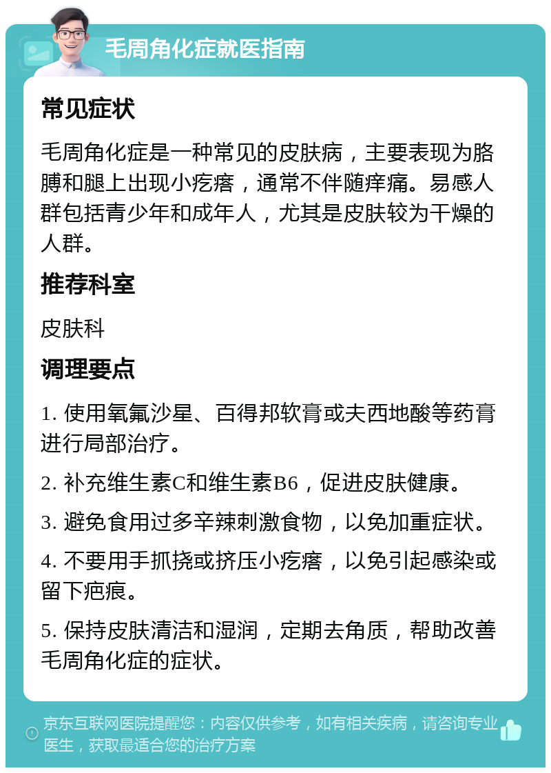 毛周角化症就医指南 常见症状 毛周角化症是一种常见的皮肤病，主要表现为胳膊和腿上出现小疙瘩，通常不伴随痒痛。易感人群包括青少年和成年人，尤其是皮肤较为干燥的人群。 推荐科室 皮肤科 调理要点 1. 使用氧氟沙星、百得邦软膏或夫西地酸等药膏进行局部治疗。 2. 补充维生素C和维生素B6，促进皮肤健康。 3. 避免食用过多辛辣刺激食物，以免加重症状。 4. 不要用手抓挠或挤压小疙瘩，以免引起感染或留下疤痕。 5. 保持皮肤清洁和湿润，定期去角质，帮助改善毛周角化症的症状。