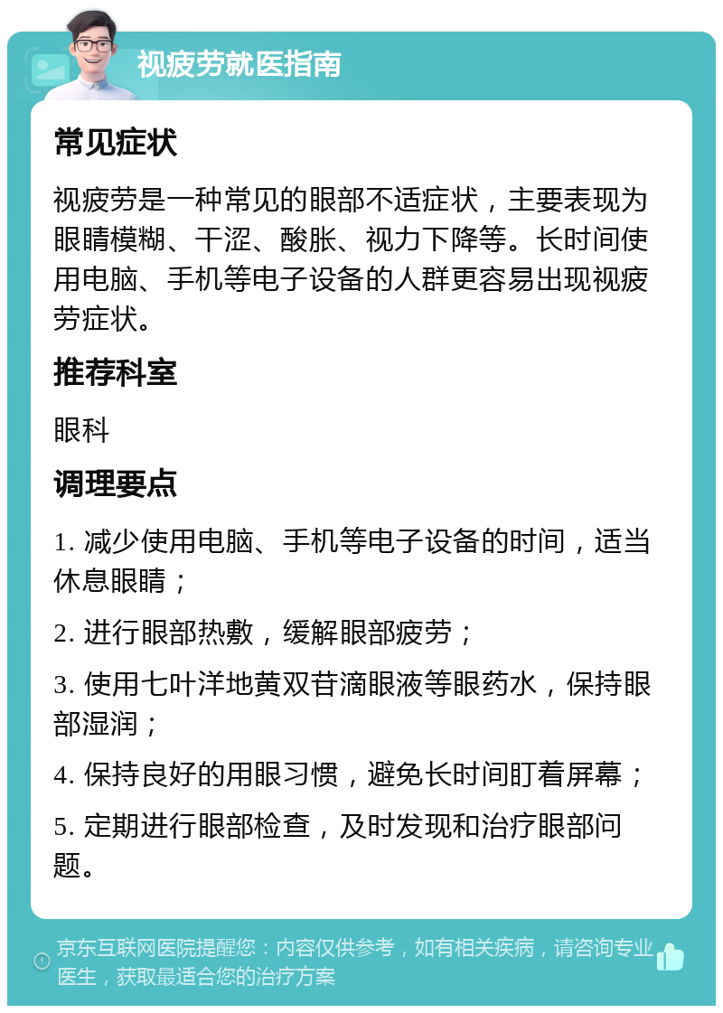 视疲劳就医指南 常见症状 视疲劳是一种常见的眼部不适症状，主要表现为眼睛模糊、干涩、酸胀、视力下降等。长时间使用电脑、手机等电子设备的人群更容易出现视疲劳症状。 推荐科室 眼科 调理要点 1. 减少使用电脑、手机等电子设备的时间，适当休息眼睛； 2. 进行眼部热敷，缓解眼部疲劳； 3. 使用七叶洋地黄双苷滴眼液等眼药水，保持眼部湿润； 4. 保持良好的用眼习惯，避免长时间盯着屏幕； 5. 定期进行眼部检查，及时发现和治疗眼部问题。