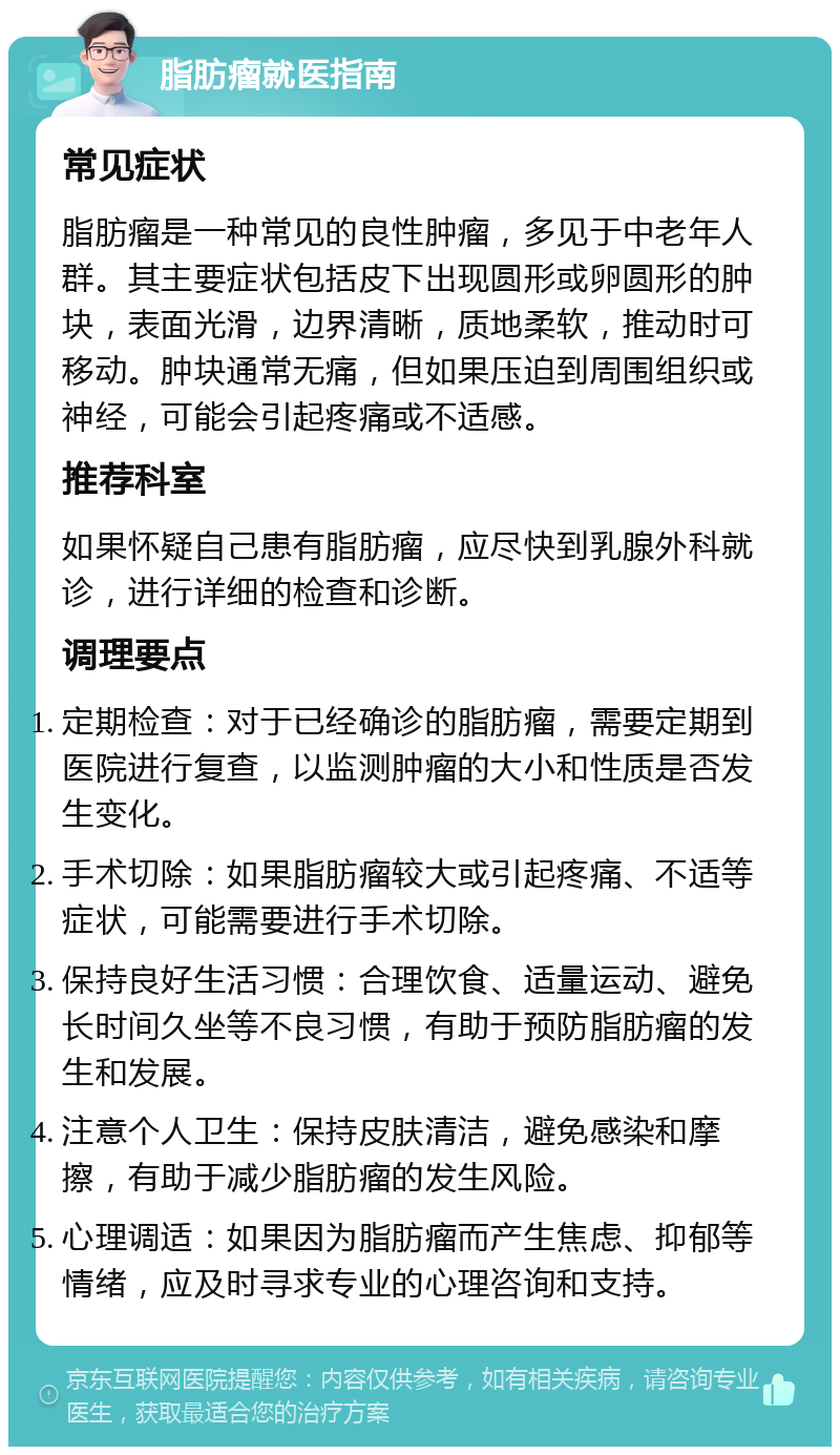 脂肪瘤就医指南 常见症状 脂肪瘤是一种常见的良性肿瘤，多见于中老年人群。其主要症状包括皮下出现圆形或卵圆形的肿块，表面光滑，边界清晰，质地柔软，推动时可移动。肿块通常无痛，但如果压迫到周围组织或神经，可能会引起疼痛或不适感。 推荐科室 如果怀疑自己患有脂肪瘤，应尽快到乳腺外科就诊，进行详细的检查和诊断。 调理要点 定期检查：对于已经确诊的脂肪瘤，需要定期到医院进行复查，以监测肿瘤的大小和性质是否发生变化。 手术切除：如果脂肪瘤较大或引起疼痛、不适等症状，可能需要进行手术切除。 保持良好生活习惯：合理饮食、适量运动、避免长时间久坐等不良习惯，有助于预防脂肪瘤的发生和发展。 注意个人卫生：保持皮肤清洁，避免感染和摩擦，有助于减少脂肪瘤的发生风险。 心理调适：如果因为脂肪瘤而产生焦虑、抑郁等情绪，应及时寻求专业的心理咨询和支持。