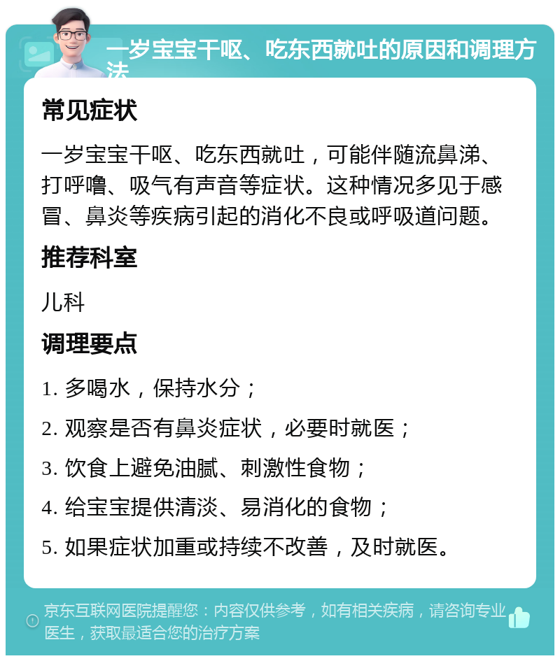 一岁宝宝干呕、吃东西就吐的原因和调理方法 常见症状 一岁宝宝干呕、吃东西就吐，可能伴随流鼻涕、打呼噜、吸气有声音等症状。这种情况多见于感冒、鼻炎等疾病引起的消化不良或呼吸道问题。 推荐科室 儿科 调理要点 1. 多喝水，保持水分； 2. 观察是否有鼻炎症状，必要时就医； 3. 饮食上避免油腻、刺激性食物； 4. 给宝宝提供清淡、易消化的食物； 5. 如果症状加重或持续不改善，及时就医。