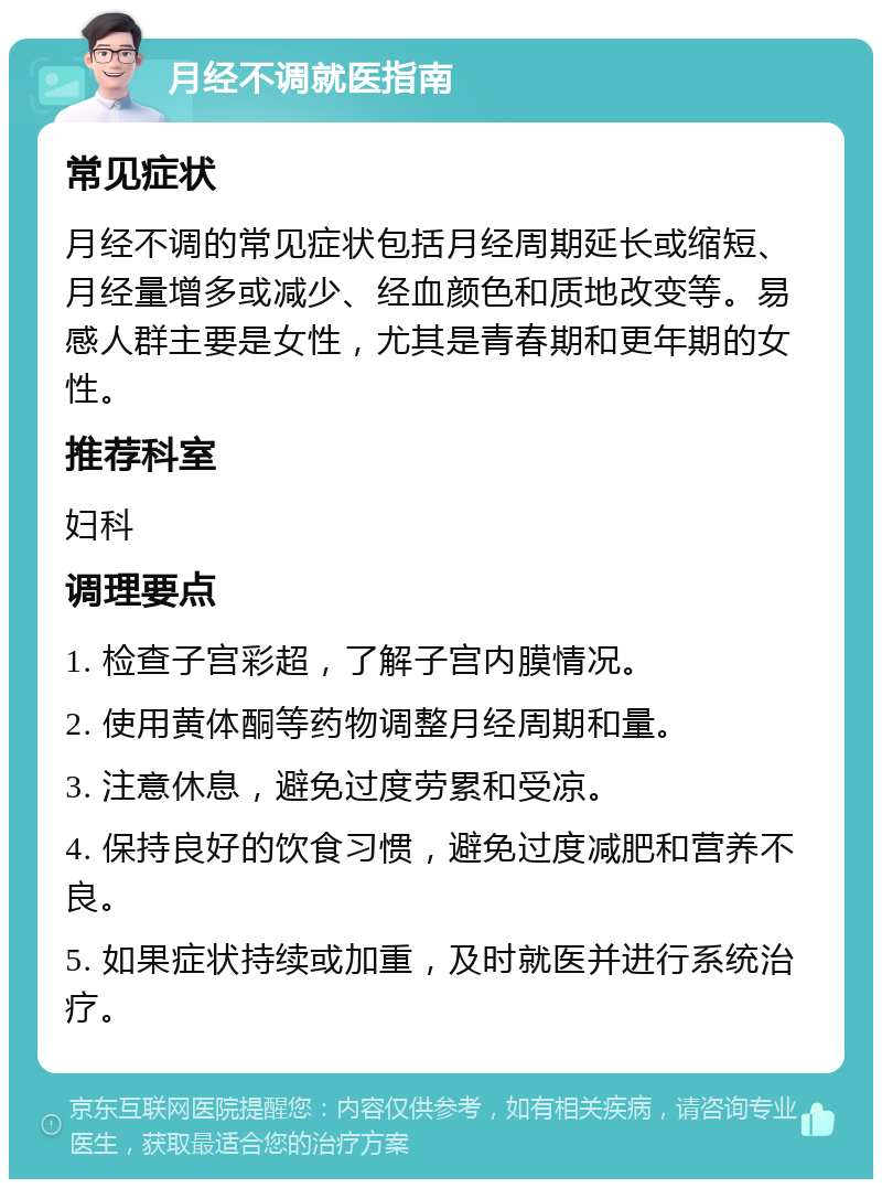 月经不调就医指南 常见症状 月经不调的常见症状包括月经周期延长或缩短、月经量增多或减少、经血颜色和质地改变等。易感人群主要是女性，尤其是青春期和更年期的女性。 推荐科室 妇科 调理要点 1. 检查子宫彩超，了解子宫内膜情况。 2. 使用黄体酮等药物调整月经周期和量。 3. 注意休息，避免过度劳累和受凉。 4. 保持良好的饮食习惯，避免过度减肥和营养不良。 5. 如果症状持续或加重，及时就医并进行系统治疗。