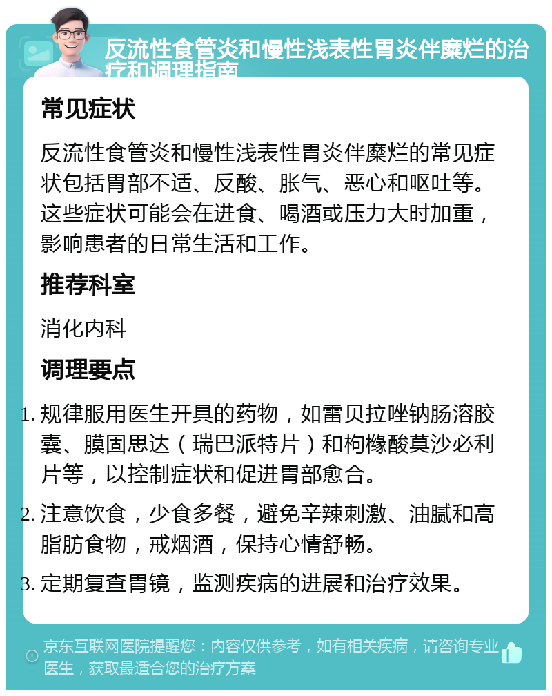 反流性食管炎和慢性浅表性胃炎伴糜烂的治疗和调理指南 常见症状 反流性食管炎和慢性浅表性胃炎伴糜烂的常见症状包括胃部不适、反酸、胀气、恶心和呕吐等。这些症状可能会在进食、喝酒或压力大时加重，影响患者的日常生活和工作。 推荐科室 消化内科 调理要点 规律服用医生开具的药物，如雷贝拉唑钠肠溶胶囊、膜固思达（瑞巴派特片）和枸橼酸莫沙必利片等，以控制症状和促进胃部愈合。 注意饮食，少食多餐，避免辛辣刺激、油腻和高脂肪食物，戒烟酒，保持心情舒畅。 定期复查胃镜，监测疾病的进展和治疗效果。