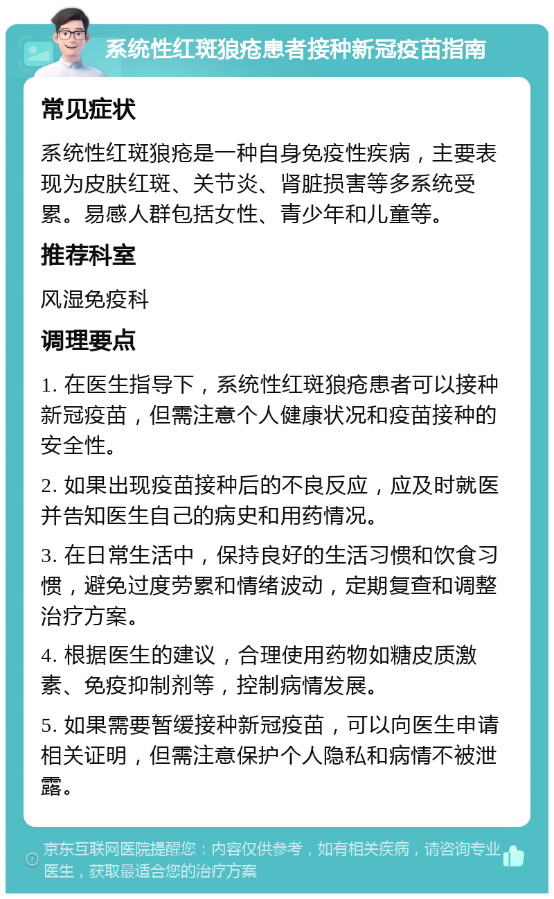 系统性红斑狼疮患者接种新冠疫苗指南 常见症状 系统性红斑狼疮是一种自身免疫性疾病，主要表现为皮肤红斑、关节炎、肾脏损害等多系统受累。易感人群包括女性、青少年和儿童等。 推荐科室 风湿免疫科 调理要点 1. 在医生指导下，系统性红斑狼疮患者可以接种新冠疫苗，但需注意个人健康状况和疫苗接种的安全性。 2. 如果出现疫苗接种后的不良反应，应及时就医并告知医生自己的病史和用药情况。 3. 在日常生活中，保持良好的生活习惯和饮食习惯，避免过度劳累和情绪波动，定期复查和调整治疗方案。 4. 根据医生的建议，合理使用药物如糖皮质激素、免疫抑制剂等，控制病情发展。 5. 如果需要暂缓接种新冠疫苗，可以向医生申请相关证明，但需注意保护个人隐私和病情不被泄露。