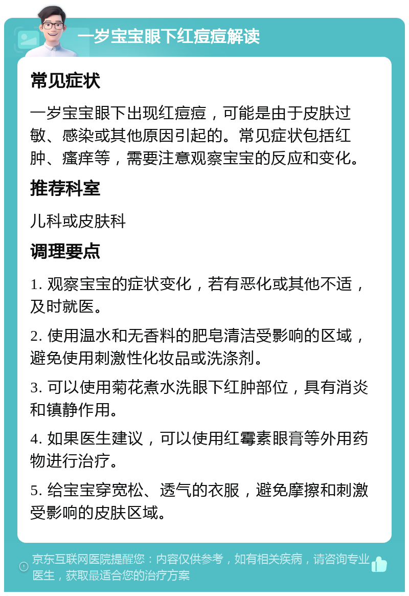 一岁宝宝眼下红痘痘解读 常见症状 一岁宝宝眼下出现红痘痘，可能是由于皮肤过敏、感染或其他原因引起的。常见症状包括红肿、瘙痒等，需要注意观察宝宝的反应和变化。 推荐科室 儿科或皮肤科 调理要点 1. 观察宝宝的症状变化，若有恶化或其他不适，及时就医。 2. 使用温水和无香料的肥皂清洁受影响的区域，避免使用刺激性化妆品或洗涤剂。 3. 可以使用菊花煮水洗眼下红肿部位，具有消炎和镇静作用。 4. 如果医生建议，可以使用红霉素眼膏等外用药物进行治疗。 5. 给宝宝穿宽松、透气的衣服，避免摩擦和刺激受影响的皮肤区域。