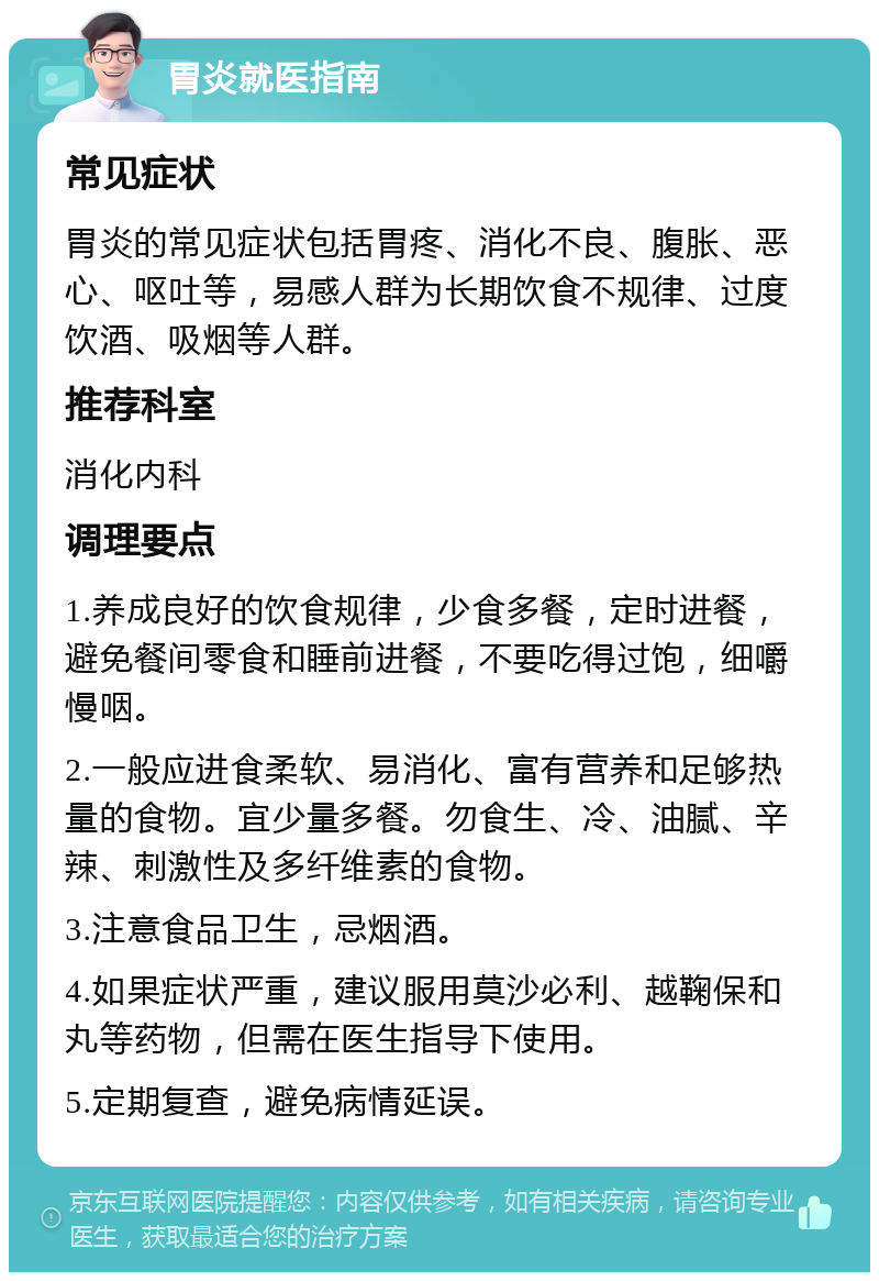 胃炎就医指南 常见症状 胃炎的常见症状包括胃疼、消化不良、腹胀、恶心、呕吐等，易感人群为长期饮食不规律、过度饮酒、吸烟等人群。 推荐科室 消化内科 调理要点 1.养成良好的饮食规律，少食多餐，定时进餐，避免餐间零食和睡前进餐，不要吃得过饱，细嚼慢咽。 2.一般应进食柔软、易消化、富有营养和足够热量的食物。宜少量多餐。勿食生、冷、油腻、辛辣、刺激性及多纤维素的食物。 3.注意食品卫生，忌烟酒。 4.如果症状严重，建议服用莫沙必利、越鞠保和丸等药物，但需在医生指导下使用。 5.定期复查，避免病情延误。