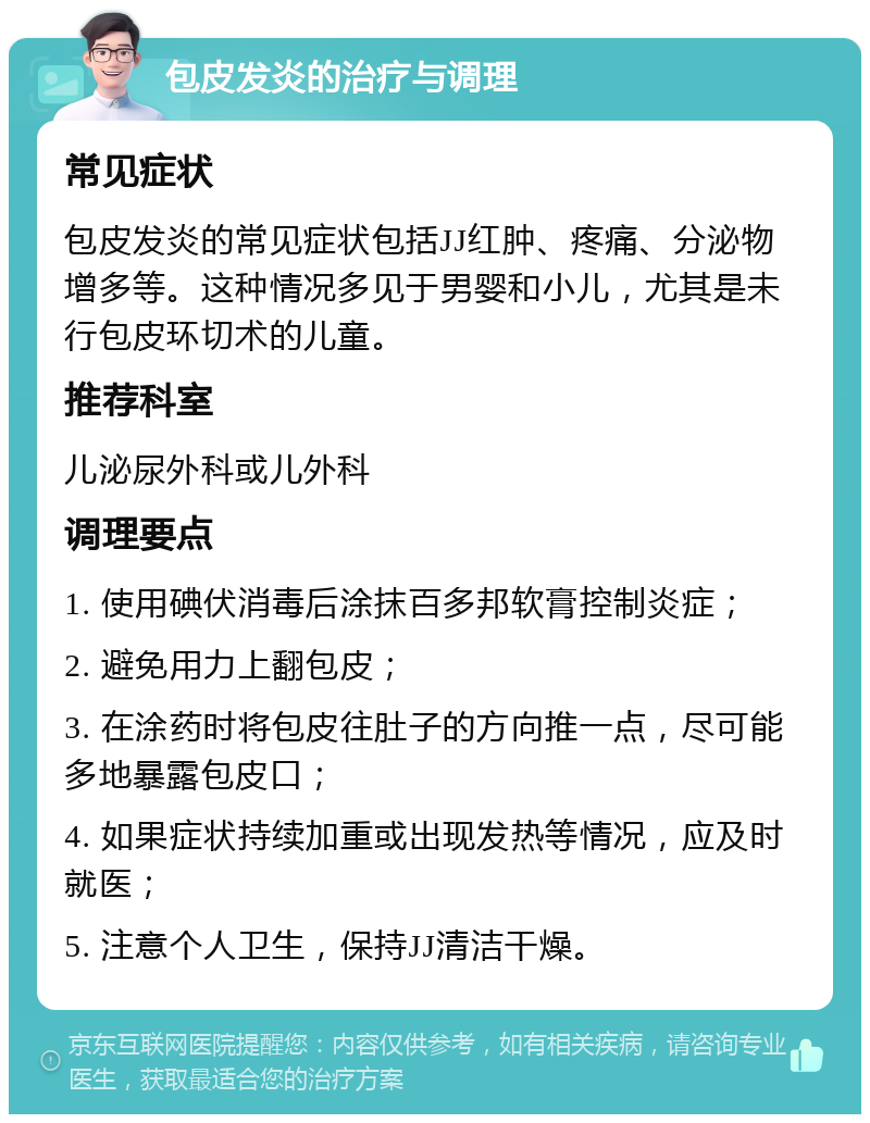 包皮发炎的治疗与调理 常见症状 包皮发炎的常见症状包括JJ红肿、疼痛、分泌物增多等。这种情况多见于男婴和小儿，尤其是未行包皮环切术的儿童。 推荐科室 儿泌尿外科或儿外科 调理要点 1. 使用碘伏消毒后涂抹百多邦软膏控制炎症； 2. 避免用力上翻包皮； 3. 在涂药时将包皮往肚子的方向推一点，尽可能多地暴露包皮口； 4. 如果症状持续加重或出现发热等情况，应及时就医； 5. 注意个人卫生，保持JJ清洁干燥。